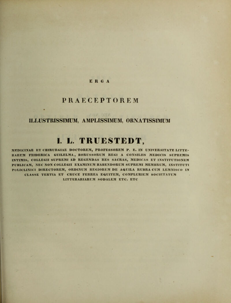 ERGA PRAECEPTOREM ILLUSTRISSIMUM, AMPLISSIMUM, ORNATISSIMUM I. L. TRUESTEDT, MEDICINAE ET CHIRURGIAE DOCTOREM, PROFESSOREM P. E. IlV UNIVERSITATE LITTE- RARUM FRIDERICA GUILELMA, BORUSSORUM REGI A CONSILIIS MEDICIS SUPREMIS INTIMIS, COLLEGII SUPREMI AD REGENDAS RES SACRAS, MEDICAS ET INSTITUTIONEM PUBLICAM, NEC NON COLLEGII EXAMINUM HABENDORUM SUPREMI MEMBRUM, INSTITUTI POLICLINICI DIRECTOREM, ORDINUM REGIORUM DE AOUILA RUBRA CUM LEMNISCO IN CLASSE TERTIA ET CRUCE FERREA EftUITEM, COMPLURIUM SOCIETATUM LITTERARIARUM SODALEM ETC. ETC