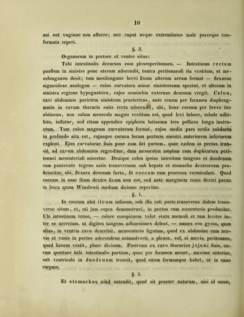 ani aut vaginae non affuere; nec caput neque extremitates male parceque con- formata reperi. §. 3. Organorum in pectore et ventre situs: Tubi intestinalis decursus cum pleuroperitonaeo. — Intestinum rectum paullum in sinistro pone uterum adscendit, tunica peritonaeali ita vestitum, ut me- solonganon desit; tum mesilongano brevi fixum alterum arcum format — flexurae sigmoideae analogon — cuius curvatura minor sinistrorsum spectat, et alterum in sinistra regione hypogastrica, cujus semiorbis externus deorsum vergit. Colon, cavi abdominis parietem sinistrum praeteriens, ante renem per foramen diaphrag- matis in cavum thoracis satis recta adscendit, ubi, hunc cursum per breve iter obtinens, non solum mesocolo magno vestitum est, quod levi labore, tubulo adhi- bito, inflatur, sed etiam appendice epiploica latissima tres pollices longa instru- ctum. Tum colon magnam curvaturam format, cujus media pars oculis subducta in profundo sita est, ciijusque cornua locum pectoris sinistri anteriorem inferiorem explent. Ejus curvaturae finis pone eam ilei partem, quae eadem in pectus tran- sit, ad cavum abdominis regreditur, dum mesocolon amplum cum duplicatura peri- tonaei mesenteriali miscetur. Denique colon ipsius introitum tangens et duodenum cum pancreate tegens satis transversum sub hepate et stomacho dextrorsum pro- ficiscitur, ubi, flexura deorsum facta, fit coecum cum processu vermiculari. Quod coecum in osse ilium dextro fi>um non est, sed ante marginem renis dextri paene in linea quam Winslowii mediam dicimus reperitur. §. In coecum abit ileum infimum, sub illa coli parte transversa itidem trans- verse situm, et, uti jam supra demonstravi, in pectus cum mesenterio producitur. Ubi intestinum tenue, — colore conspicuum velut statu normali et tam leviter in- ter se accretum, ut digitus tangens adhaesiones deleat, — omnes eos gyros, quos alias, in ventris cavo describit, raensenterio ligatum, quod ex abdomine cum ner- vis et vasis in pectus adscendens animadverti, a pleura, vel, si mavis, peritonaeo, quod lienem vestit, plane divisum. Postremo ex cavo thoracico j ej u n i finis, ea- rum quattuor tubi intestinalis partium, quae per foramen meant, maxime anterior, sub ventriculo in duodenum transit, quod situm formamqiie habet, ut in sano corpore. §• 5. Et stomachus nihil ostendit, quod sit praeter natimam, nisi id unum,