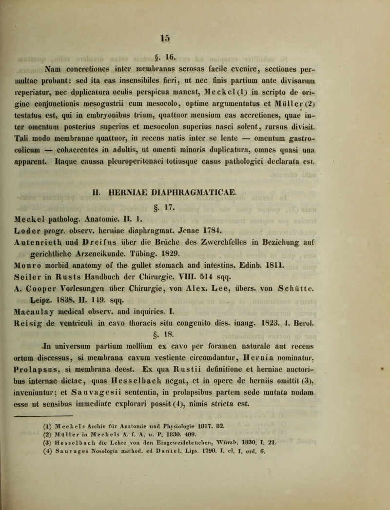 §. 16. Nam concretiones inter membranas serosas facile evenire, sectiones per- multae probant: sed ita eas insensibiles fleri, ut nec Unis partium ante divisarma reperiatur, nec duplicatura oculis perspicua maneat, Meckel(l) in scripto de ori- gine conjunctionis mesogastrii cum mesocolo, optime argumentatus et Mulier(2) testatus est, qui in embryonibus trium, quattuor mensium eas accretiones, quae in- ter omentum posterius superius et mesocolon superius nasci solent, rursus divisit. Tali modo membranae quattuor, in recens natis inter se lente — omentum gastro- colicum — cohaerentes in adultis, ut omenti minoris duplicatura, omnes quasi una apparent. Itaque caussa pleuroperitonaei totiusque casus pathologici declarata est. II. HERMAE DIAPHRAGMATICAE. §. 17. Meckel patholog. Anatomie. II. 1. Loder progr. observ. herniae diaphragmat. Jenae 1784. Autenrieth und Dreifus iiber die Bruche des Zwerchfelles in Beziehung auf gerichtliche Arzeneikunde. Tiibing. 1829. Monro morbid anatomy of the gullet stomach and intestins. Edinb. 1811. Seiler in Rusts Handbuch der Chirurgie. VIII. 514 sqq. A. Cooper Vorlesungen iiber Chirurgie, von Alex. Lee, iibers. von Schiitte. Leipz. 1838. II. 149. sqq. Macaulay medical observ. and inquiries. I. Reisig de ventriculi in cavo thoracis situ congenito diss. inaug. 1823. 4. Berol. §. 18. Jn universum partium mollium ex cavo per foramen naturale aut recens ortum discessus, si membrana cavum vestiente circumdantur. Hernia nominatur, Prolapsus, si membrana deest. Ex qua Rustii definitione et herniae auctori- bus internae dictae, quas Hesselbach negat, et in opere de herniis omittit (3), inveniuntur; et Sau vage sii sententia, in prolapsibus partem sede mutata nudam esse ut sensibus immediate explorari possit (4), nimis stricta est. (1) Meckels Arcliiv fiir Anatomie iind Pliysiologie 1817. 82. (2) Milller in. Meckels A. f. A. u. P, 1830. 409. (3) Hesselbacli «lie Lehre von clen EiiigeweideLriiclien, Wiirzl). 1830, I. 21. (4) Saur ages Nosologia meihod. ed Daniel, Lips, 1790. I. cl. I. ord, 6.