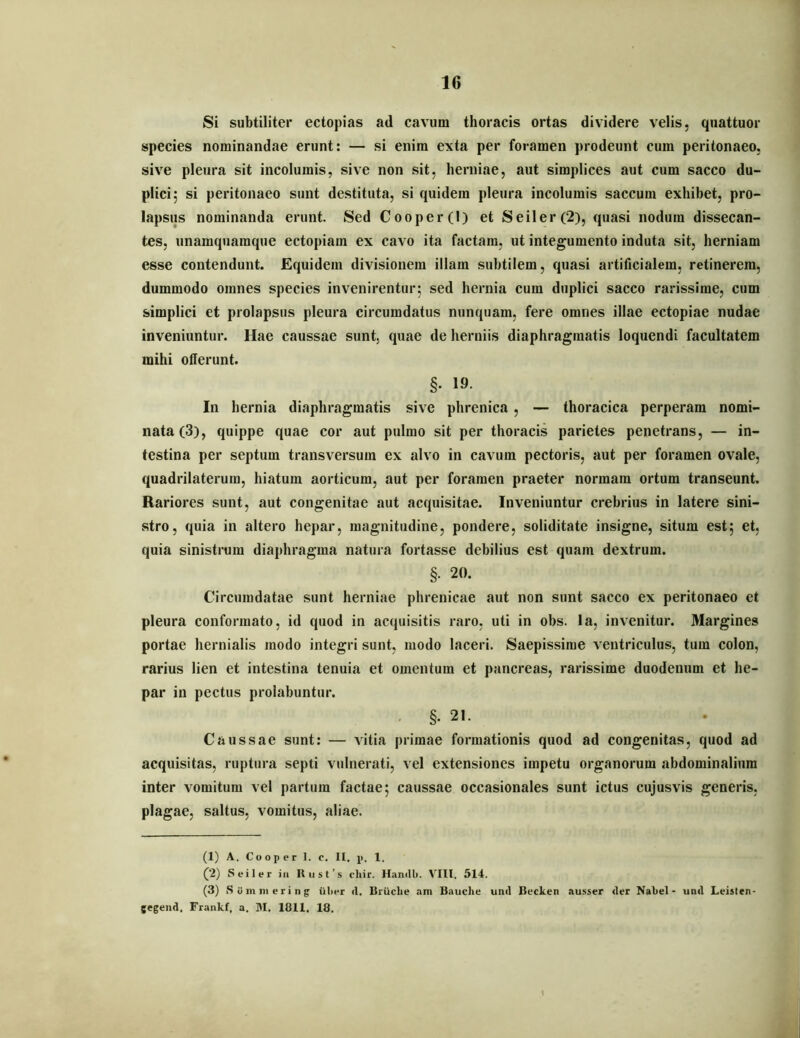 Si subtiliter ectopias ad cavum thoracis ortas dividere velis, quattuor species nominandae erunt: — si enim exta per foramen prodeunt cum peritonaeo, sive pleura sit incolumis, sive non sit, herniae, aut simplices aut cum sacco du- plici; si peritonaeo sunt destituta, si quidem pleura incolumis saccum exhibet, pro- lapsus nominanda erunt. Sed Cooper(l) et Seiler(2), quasi nodum dissecan- tes, unamquamque ectopiam ex cavo ita factam, ut integumento induta sit, herniam esse contendunt. Equidem divisionem illam subtilem, quasi artificialem, retinerem, dummodo omnes species invenirentur; sed hernia cum duplici sacco rarissime, cum simplici et prolapsus pleura circumdatus nunquam, fere omnes illae ectopiae nudae inveniuntur. Hae caussae sunt, quae de herniis diaphragmatis loquendi facultatem mihi offerunt. §. 19. In hernia diaphragmatis sive phrenica, — thoracica perperam nomi- nata (3), quippe quae cor aut pulmo sit per thoracis parietes penetrans, — in- testina per septum transversum ex alvo in cavum pectoris, aut per foramen ovale, quadrilaterum, hiatum aorticum, aut per foramen praeter normam ortum transeunt. Rariores sunt, aut congenitae aut acquisitae. Inveniuntur crebrius in latere sini- stro, quia in altero hepar, magnitudine, pondere, soliditate insigne, situm est; et, quia sinistrum diaphragma natura fortasse debilius est quam dextrum. §. 20. Circumdatae sunt herniae phrenicae aut non sunt sacco ex peritonaeo et pleura conformato, id quod in acquisitis raro, uti in obs. la, invenitur. Margines portae hernialis modo integri sunt, modo laceri. Saepissime ventriculus, tum colon, rarius lien et intestina tenuia et omentum et pancreas, rarissime duodenum et he- par in pectus prolabuntur. . §. 21. Caussae sunt: — vitia primae formationis quod ad congenitas, quod ad acquisitas, ruptura septi vulnerati, vel extensiones impetu organorum abdominalium inter vomitum vel partura factae; caussae occasionales sunt ictus cujusvis generis, plagae, saltus, vomitus, aliae. (1) A, Cooper 1. c. II. p. 1. (2) Seiler iii Rust’s cliir. Handli. V^III. 514. (3) .S u 111111 e r i n g iiliHr d. Uriiclie am Bauche und Bucken ausser der Nabel - und Leislen- gegeiid, Frankf, a. M. 1811. 18.