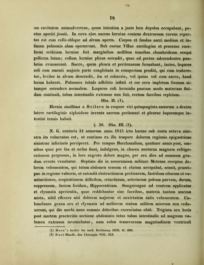 ius cavitatem animadvertens, quam intestina a justo loco depulsa occupabant, pe- ctus aperiri jussit. In cavo ejus saccus herniae conicus dextrorsum versus reper- tus est cum collo oblique ad alvum aperto. Corpus et fundus sacci mediam et in- fimam pulmonis alam operuerunt. Sub costae Vllae cartilagine et processu ensi- formi orificium herniae fuit marginibus mollibus tenuibus rhomboideum sesqui pollicem latum; collum herniae plicas ostendit, quae ad pectus adscendentes pau- latim evanuerunt. Sacco, quem pleura et peritonaeum formabant, inciso, laqueus coli cum omenti majoris parte conglobata in conspectum prodiit, qui cum trahere- tur, leviter in alvum descendit, ita ut cohaesio, vel ipsius vel cum sacco, haud locum haberet. Pulmones tubulo adhibito inflati et cor cera impletum formam si- tumque ostendere normalem. Laqueus coli hernialis paucam modo materiam flui- dam continuit, tubus intestinalis extensus non fuit, rectum faecibus repletum. Obs. II. (1). Hernia simillima a Seilero in corpore viri quinquaginta annorum a dextro latere cartilaginis xiphoideae inventa saccum peritonaei et pleurae laqueumque in- testini tenuis habuit. §. 26. Obs. III. (2). N. G. centurio 24 annorum anno 1815 ictu hastae sub costa octava sini- stra ita vulneratus est, ut continuo ex illo tempore dolorem regionis epigastricae sinistrae inferioris perciperet. Per tempus Bacchanalium, quattuor annis post, om- nibus quae per fas et nefas fiunt, indulgens, in chorea nocturna magnam refrige- rationem perpessus, in loco aegroto dolore magno, per sex dies ad summum gra- dum evecto vexabatur. Septimo die in nosocomium militare Metense receptus do- lorem vehementem, qui totum abdomen tensum et elatum occupabat, sensit, praeci- pue in regione vulneris, et ostendit obstructionem pertinacem, fastidium ciborum et vo- mituritiones, respirationem difficilem, retardatam, arteriarum pulsum parvum, durum, suppressum, faciem lividam, Hippocraticam. Sanguisugae ad ventrem applicatae et clysmata aperientia, quae reddebantur sine faecibus, materia tantum mucosa mista, nihil effecere nisi dolorem majorem et anxietatem satis vehementem. Ca- lomelanos grana sex et clysmata ad meliorem statum militem miserum non redu- xerunt, qui die morbi nono summis doloribus excruciatus obiit. Triginta sex horis post mortem praeteritis sectione abdominis totus tubus intestinalis ad magnum vo- lumen extensus inveniebatur, nam colon transversum magnitudinem ventriculi (1) Horn’s Arcliir ftir ined. Erfaliriing' 1828. II. 889. (2) Rust Handb. der Chirurgie VIII. 515.