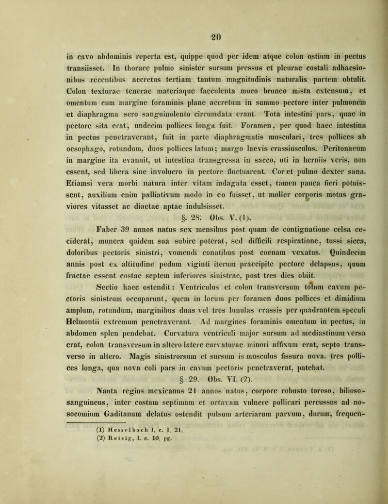 1 20 in cavo abdominis reperta est, quippe quod per idem atque colon ostium in pectus transiisset. In thorace pulmo sinister sursum pressus et pleurae costali adhaesio- nibus recentibus accretus tertiam tantum magnitudinis naturalis partem obtulit. Colon texturae tenerae materiaque faeculenta muco bruneo mista extensura, et omentum cum margine foraminis plane accretum in summo pectore inter pulmonem et diaphragma sero sanguinolento circumdata erant. Tota intestini pars, quae in pectore sita erat, undecim pollices longa fuit. Foramen, per quod haec intestina in pectus penetrav^erant, fuit in parte diaphragmatis musculari, tres pollices ab oesophago, rotundum, duos pollices latum; margo laevis crassiusculus. Peritonaeum in margine ita evanuit, ut intestina transgressa in sacco, uti in herniis veris, non essent, sed libera sine involucro in pectore fluctuarent. Cor et pulmo dexter sana. Etiamsi vera morbi natura inter vitam indagata esset, tamen pauca fieri potuis- sent, auxilium enim palliativum modo in eo fuisset, ut mulier corporis motus gra- viores vitasset ac diaetae aptae indulsisset. §. 2S: Obs. V.(l). Faber 39 annos natus sex mensibus post quam de contignatione celsa ce- ciderat, munera quidem sua subire poterat, sed difficili respiratione, tussi sicca, doloribus pectoris sinistri, vomendi conatibus post coenam vexatus. (luindecim annis post ex altitudine pedum viginti iterum praecipite pectore delapsus, quum fractae essent co.stae septem inferiores sinistrae, post tres dies obiit. Sectio haec ostendit: Ventriculus et colon transversum totum cavum pe- ctoris sinistrum occuparunt, quem in locum per foramen duos pollices et dimidium amplum, rotundum, marginibus duas vel tres lunulas crassis per quadrantem speculi Helmontii extremum penetraverant. Ad margines foraminis omentum in pectus, in abdomen splen pendebat. Curvatura ventriculi major sursum ad mediastinum versa erat, colon transversum in altero latere curvaturae minori affixum erat, septo trans- verso in altero. Magis sinistrorsum et sursum is musculus fissura nova, tres polli- ces longa, qua nova coli pars in cavum pectoris penetraverat, patebat. §. 29. Obs. VI. (2). Nauta regius mexicanus 21 annos natus, corpore robusto toroso, bilioso- sanguineus, inter costam septimam et octavam vulnere pollicari percussus ad no- socomium Gaditanum delatus ostendit pulsum arteriarum parvum, durum, frequen- (1) Hessfl bacli 1. c. 1. 21.
