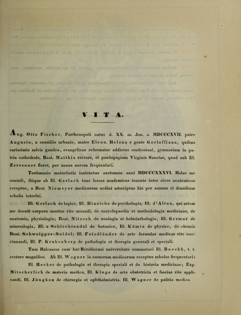 V I X A -^ug. Otto Fischer, Parthenopoli natus d. XX, in. Jan. a. MDCCCXVII. patre Augusto, a consiliis urbanis, matre Eicon. Helena e gente Gerloffiana, quibus carissimis salvis gaudeo, cvangelicae reformatae addictus confessioni, gymnasium in pa- tria cathedrale, Beat. Matthia rectore, et paedagogium Virginis Sanctae, quod sub 111. Zerrenner floret, per annos novem frequentavi. Testimonio maturitatis instructus auctumno anni MDCCCXXXVI. Halas me contuli, ibique ab 111. Gcrlach tunc fasces academicos tenente inter cives academicos receptus, a Beat, Xicmcyer medicorum ordini adseriptus his per annum et dimidium scholis interfui. 111. Gerlach de logice, 111. Hinrichs de psychologia, 111. d’Alton, qui artem me docuit corpora mortua rite secandi, de encyclopaedia et methodologia medicinae, de anatomia, physiologia; Beat. Nitzsch de zoologia et helminthologia, 111. Germar de mineralogia, 111. a Schlechtendal de botanice, 111. Kamtz de physice, de chemia Beat. S ch weigg er-S e i d cl; 111. Friedlander de arte formulas medicas rite con- cinnandi, 111. P. Itrukenbcrg de pathologia et therapia generali et speciali. Tum Halensem cum hac Berolinensi universitate commutavi 111. Boeckh, t. t. rectore magnifico. Ab 111. Wagner in numerum medicorum receptus scholas frequentavi: III. Hecker de pathologia et therapia speciali et de historia medicinae; Exp. M i t s c h er 1 i ch de materia medica, III. Kluge de arte obstetricia et fascias rite appli-