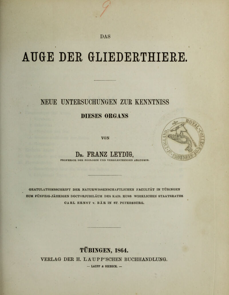 DAS AUGE DER 6LIEDERTHIERE. NEUE UNTERSUCHUNGEN ZLH KENNTNISS DIESES ORGANS VON Db. FRANZ LEYDIG, PROFESSOR DER ZOOLOUIE UND VERGLEICHENDEN ANATOMIE. GRATULATIONSSCHRIFT DER NATURWISSENSCHAFTLICHEN FACULTÄT IN TÜBINGEN ZUM FÜNFZIG-JÄHRIGEN DOCTORJUBILÄUM DES KAIS. RUSS WIRKLICHEN STAATSRATHS CARL ERNST v. BÄR IN ST. PETERSBURG. TÜBINGEN, 1864. VERLAG DER H. LAUPP’SCHEN BUCHHANDLUNG. LADPP & SIEBECK. —