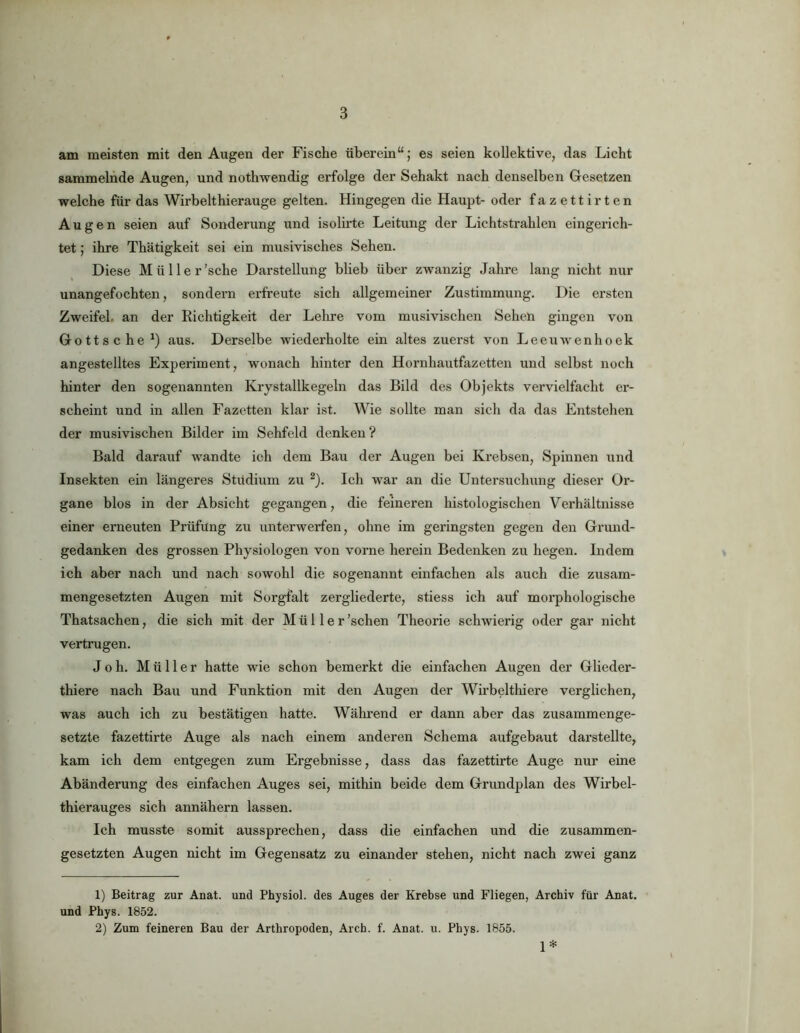 am meisten mit den Augen der Fische überein“; es seien kollektive, das Licht sammelnde Augen, und nothwendig erfolge der Sehakt nach denselben Gesetzen welche für das Wirbelthierauge gelten. Hingegen die Haupt- oder fazettirten Augen seien auf Sonderung und isolirte Leitung der Lichtstrahlen eingerich- tet ; ihre Thätigkeit sei ein musivisches Sehen. Diese Mülle r’sche Darstellung blieb über zwanzig Jahre lang nicht nur unangefochten, sondern erfreute sich allgemeiner Zustimmung. Die ersten Zweifel, an der Richtigkeit der Leime vom musivischen Sehen gingen von Gottsched) aus. Derselbe wiederholte ein altes zuerst von Leeuwenhoek angestelltes Experiment, wonach hinter den Hornhautfazetten und selbst noch hinter den sogenannten Krystallkegeln das Bild des Objekts vervielfacht er- scheint und in allen Fazetten klar ist. Wie sollte man sich da das Entstehen der musivischen Bilder im Sehfeld denken? Bald darauf wandte ich dem Bau der Augen bei Krebsen, Spinnen und Insekten ein längeres Stüdium zu ®). Ich war an die Untersuchung dieser Or- gane blos in der Absicht gegangen, die feineren histologischen Verhältnisse einer erneuten Prüfung zu unterwerfen, ohne im geringsten gegen den Grund- gedanken des grossen Physiologen von vorne herein Bedenken zu hegen. Indem ich aber nach und nach sowohl die sogenannt einfachen als auch die zusam- mengesetzten Augen mit Sorgfalt zergliederte, stiess ich auf morphologische Thatsachen, die sich mit der Müller 'sehen Theorie schwierig oder gar nicht vertrugen. Joh. Müller hatte wie schon bemerkt die einfachen Augen der Glieder- thiere nach Bau und Funktion mit den Augen der Wirbeltliiere verglichen, was auch ich zu bestätigen hatte. Während er dann aber das zusammenge- setzte fazettirte Auge als nach einem anderen Schema aufgebaut darstellte, kam ich dem entgegen zum Ei’gebnisse, dass das fazettirte Auge nur eine Abänderung des einfachen Auges sei, mithin beide dem Grundplan des Wirbel- thierauges sich annähern lassen. Ich musste somit aussprechen, dass die einfachen und die zusammen- gesetzten Augen nicht im Gegensatz zu einander stehen, nicht nach zwei ganz 1) Beitrag zur Anat. und Physiol. des Auges der Krebse und Fliegen, Archiv für Anat. und Phys. 1852. 2) Zum feineren Bau der Arthropoden, Arch. f. Anat. u. Phys. 1855. 1*
