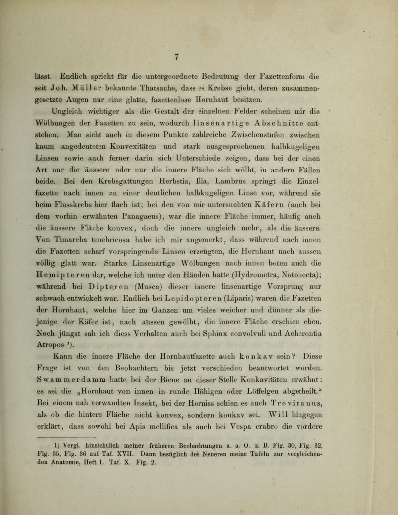 lässt. Endlich spricht für die untergeordnete Bedeutung der Eazettenform die seit Joh. Müller bekannte Thatsache, dass es Krebse giebt, deren zusammen- gesetzte Augen nur eine glatte, fazettenlose Hornhaut besitzen. Ungleich wichtiger als die Gestalt der einzelnen Felder scheinen mir die Wölbungen der Fazetten zu sein, wodurch linsenartige Abschnitte ent- stehen. Man sieht auch in diesem Punkte zahlreiche Zwischenstufen zwischen kaum angedeuteten Konvexitäten und stark ausgesprochenen halbkugeligen Linsen sowie auch ferner darin sich Unterschiede zeigen, dass bei der einen Art nur die äussere oder nur die innei’e Fläche sich wölbt, in andern Fällen beide. Bei den Krebsgattungen Herbstia, Ilia, Lambrus springt die Einzel- fazette nach innen zu einer deuthchen halbkugeligen Linse vor, während sie beim Flusskrebs hier Hach ist; bei den von mir untersuchten Käfern (auch bei dem vorliin erwähnten Panagaeus), war die innere Fläche immer, häufig auch die äussere Fläche konvex, doch die innere ungleich mehr, als die äussere. Von Timai’cha tenebricosa habe ich mir angemerkt, dass während nach innen die Fazetten scharf vorspringende Linsen erzeugten, die Hornhaut nach aussen völhg glatt war. Starke Linsenartige Wölbungen nach innen boten auch die H emipteren dar, welche ich imter den Händen hatte (Hydrometra, Notonecta); während bei Dipte.ren (Musca) dieser innere linsenartige Vorsprung nur schwach entwickelt war. EndUch bei Lepidopteren (Liparis) waren die Fazetten der Hornhaut, welche hier im Ganzen um vieles weicher iind dünner als die- jenige der Käfer ist, nach aüssen gewölbt, die innere Fläche erschien eben. Noch jüngst sah ich diess Verhalten auch bei Sphinx convolvuli und Acherontia Atropos ^). Kann die innere Fläche der Hornhautfazette auch konkav sein? Diese Frage ist von den Beobachtern bis jetzt verscliieden beantwortet worden. S w a m m e r d a m m hatte bei der Biene an dieser Stelle Konkavitäten erwähnt: es sei die „Hornhaut von innen in runde Höhlgen oder Löffelgen abgetheilt.“ Bei einem nah verwandten Insekt, bei der Horniss schien es auch Treviranus, als ob die hintere Fläche nicht konvex, sondern konkav sei. Will Ifingegen erklärt, dass sowohl bei Apis mellifica als auch bei Vespa crabro die vordere 1) Vergl. hinsichtlich meiner früheren Beobachtungen a. a. 0. z. B. Fig. 30, Fig. 32, Fig. 35, Fig. 36 auf Taf. XVII. Dann bezüglich des Neueren meine Tafeln zur vergleichen-