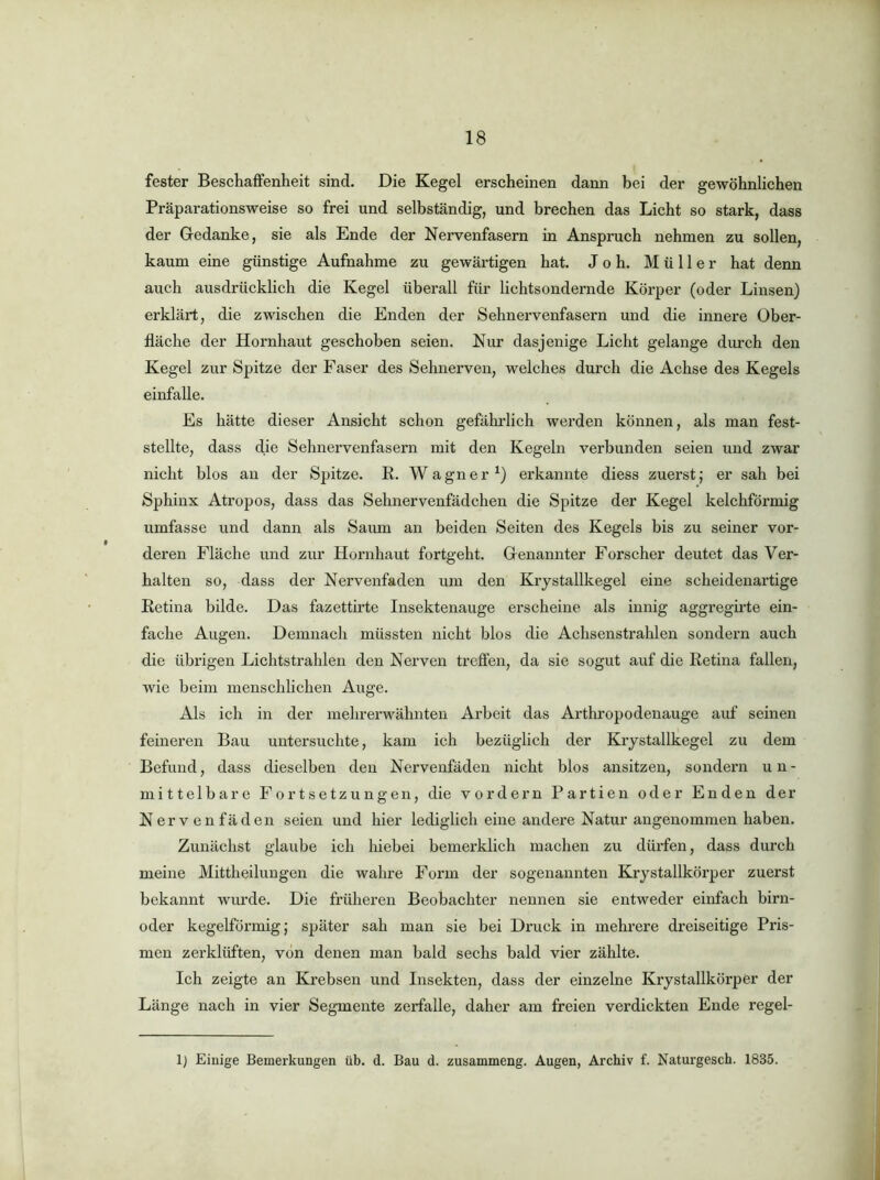 fester Besehaffenheit sind. Die Kegel erscheinen dann bei der gewöhnlichen Präparationsweise so frei und selbständig, und brechen das Licht so stark, dass der Gedanke, sie als Ende der Nervenfasern in Anspruch nehmen zu sollen, kaum eine günstige Aufnahme zu gewärtigen hat. Job. Müller hat denn auch ausdrücklich die Kegel überall für lichtsondernde Körper (oder Linsen) erklärt, die zwischen die Enden der Sehnervenfasern und die innere Ober- fläche der Hornhaut geschoben seien. Nur dasjenige Licht gelange durch den Kegel zur Spitze der Faser des Sehnerven, welches durch die Achse des Kegels einfalle. Es hätte dieser Ansicht schon gefährlich werden können, als man fest- stellte, dass die Sehnervenfasern mit den Kegeln verbunden seien und zwar nicht blos an der Spitze. E. Wagner^) erkannte diess zuerst; er sah bei Sphinx Atropos, dass das Sebnervenfädchen die Spitze der Kegel kelchförniig umfasse und dann als Saum an beiden Seiten des Kegels bis zu seiner vor- deren Fläche und zur Hornhaut fortgeht. Genannter Forscher deutet das Ver- halten so, dass der Nervenfaden um den Krystallkegel eine scheidenartige Retina bilde. Das fazettirte Insektenauge erscheine als innig aggregirte ein- fache Augen. Demnach müssten nicht blos die Achscnstrahlen sondern auch die übrigen Lichtstrahlen den Nerven treffen, da sie sogut auf die Retina fallen, wie beim menschlichen Auge. Als ich in der melirerwähnten Arbeit das Arthi'opodenauge auf seinen feineren Bau untersuchte, kam ich bezüglich der Krystallkegel zu dem Befund, dass dieselben den Nervenfaden nicht blos ansitzen, sondern un- mittelbare Fortsetzungen, die vordem Partien oder Enden der Nervenfäden seien und hier lediglich eine andere Natur angenommen haben. Zunächst glaube ich hiebei bemerklich machen zu dürfen, dass durch meine Mittheilungen die wahre Form der sogenannten Krystallkörper zuerst bekannt wurde. Die früheren Beobachter nennen sie entweder einfach birn- oder kegelförmig; später sah man sie bei Druck in mehi-ere dreiseitige Pris- men zerklüften, von denen man bald sechs bald vier zählte. Ich zeigte an Krebsen und Insekten, dass der einzelne Krystallkörper der Länge nach in vier Segmente zerfalle, daher am freien verdickten Ende regel- 1} Einige Bemerkungen üb. d. Bau d. zusammeng. Augen, Archiv f. Naturgesch. 1835. i