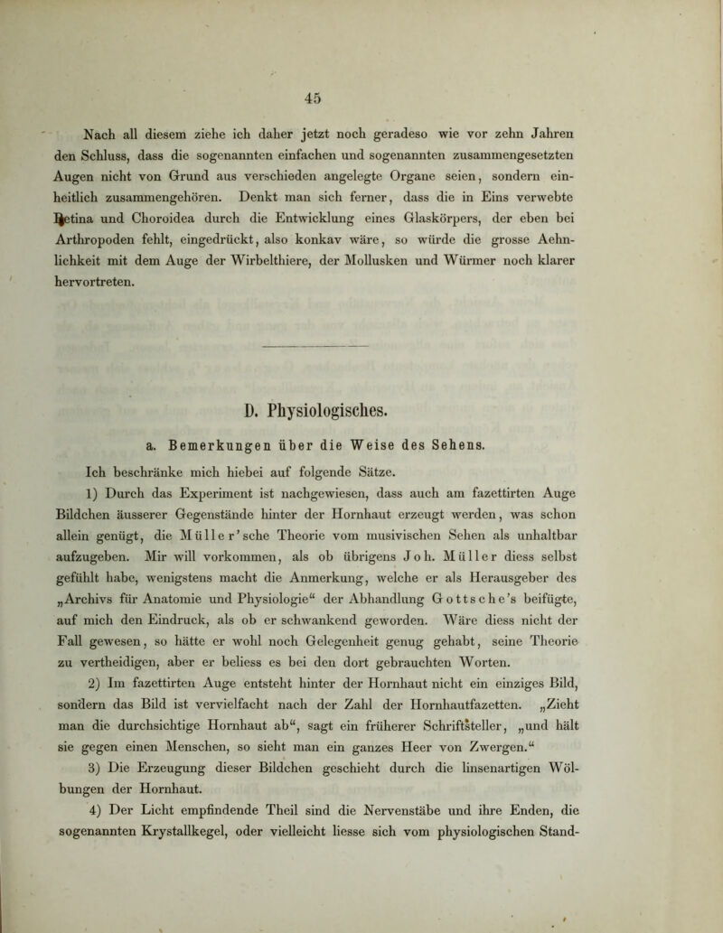 Nach all diesem ziehe ich daher jetzt noch geradeso wie vor zehn Jahren den Schluss, dass die sogenannten einfachen und sogenannten zusammengesetzten Augen nicht von Grund aus verschieden angelegte Organe seien, sondern ein- heitlich zusammengehören. Denkt man sich ferner, dass die in Eins verwebte l^tina und Choroidea durch die Entwicklung eines Glaskörpers, der eben bei Arthropoden fehlt, eingedrückt, also konkav wäre, so würde die grosse Aehn- lichkeit mit dem Auge der Wirbelthiere, der Mollusken und Würmer noch klarer hervortreten. D. Physiologisches. a. Bemerkungen über die Weise des Sehens. Ich beschränke mich hiebei auf folgende Sätze. 1) Durch das Experiment ist nachgewiesen, dass auch am fazettirten Auge Bildchen äusserer Gegenstände hinter der Hornhaut erzeugt werden, was schon allein genügt, die Müller’sehe Theorie vom musivischen Sehen als unhaltbar aufzugeben. Mir will verkommen, als ob übrigens Jo h. Müller diess selbst gefühlt habe, wenigstens macht die Anmerkung, welche er als Herausgeber des „Archivs für Anatomie und Physiologie“ der Abhandlung Gottsche’s beifügte, auf mich den Eindruck, als ob er schwankend geworden. Wäre diess nicht der Fall gewesen, so hätte er wohl noch Gelegenheit genug gehabt, seine Theorie zu vertheidigen, aber er beliess es bei den dort gebrauchten Worten. 2) Im fazettirten Auge entsteht hinter der Hornhaut nicht ein einziges Bild, sondern das Bild ist vervielfacht nach der Zahl der Hornhautfazetten. „Zieht man die durchsichtige Hornhaut ab“, sagt ein früherer Schriftsteller, „und hält sie gegen einen Menschen, so sieht man ein ganzes Heer von Zwergen.“ 3) Die Erzeugung dieser Bildchen geschieht durch die linsenartigen Wöl- bungen der Hornhaut. 4) Der Licht empfindende Theil sind die Nervenstäbe und ihre Enden, die sogenannten E^rystallkegel, oder vielleicht Hesse sich vom physiologischen Stand-