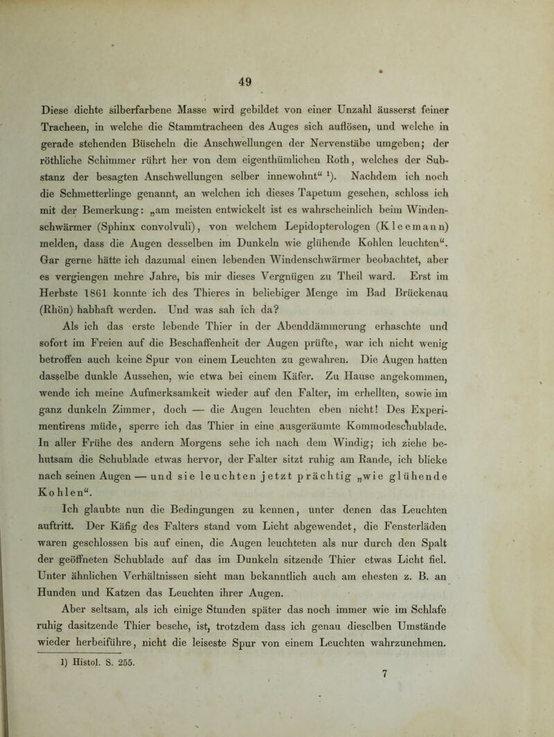 Diese dichte silberfarbene Masse wird gebildet von einer Unzahl äusserst feiner Tracheen, in welche die Stammtracheen des Auges sich auflösen, und welche in gerade stehenden Büscheln die Anschwellungen der Nervenstäbe umgeben; der röthliche Schimmer rührt her von dem eigenthümlichen Roth, welches der Sub- stanz der besagten Anschwellungen selber innewohnt“ ^). Nachdem ich noch die Schmetterlinge genannt, an welchen ich dieses Tapetum gesehen, schloss ich mit der Bemerkung: „am meisten entwickelt ist es wahrscheinlich beim Winden- schwärmer (Sphinx convolvuli) , von welchem Lepidopterologen (K 1 e e m a n n) melden, dass die Augen desselben im Dunkeln wie glühende Kohlen leuchten“. Gar gerne hätte ich dazumal einen lebenden Windenschwärmer beobachtet, aber es vergiengen mehre Jahre, bis mir dieses Vergnügen zu Theil ward. Erst im Herbste 1861 konnte ich des Thieres in beliebiger Menge im Bad Brückenau (Rhön) habhaft werden. Und was sah ich da? Als ich das erste lebende Thier in der Abenddämmerung erhaschte und sofoit im Freien auf die Beschaffenheit der Augen prüfte, war ich nicht wenig betroffen auch keine Spur von einem Leuchten zu gewahren. Die Augen hatten dasselbe dunkle Aussehen, wie etwa bei einem Käfer. Zu Hause angekommen, wende ich meine Aufmerksamkeit wieder auf den Falter, im erhellten, sowie im ganz dunkeln Zimmer, doch — die Augen leuchten eben nicht! Des Fxperi- mentirens müde, sperre ich das Thier in eine ausgeräumte Kommodescliublade. ln aller Frühe des andern Morgens sehe ich nach dem Windig; ich ziehe be- hutsam die Schublade etwas hervor, der Falter sitzt ruhig am Rande, ich blicke nach seinen Augen — und sie leuchten jetzt prächtig „wie glühende Ko hlen“. Ich glaubte nun die Bedingungen zu kennen, unter denen das Leuchten auftritt. Der Käfig des Falters stand vom Licht abgewendet, die Fensterläden waren geschlossen bis auf einen, die Augen leuchteten als nur durch den Spalt der geöffneten Schublade auf das im Dunkeln sitzende Thier etwas Licht fiel. Unter ähnlichen Verhältnissen sieht man bekanntlich auch am ehesten z. B. an Hunden und Katzen das Leuchten ihrer Augen. Aber seltsam, als ich einige Stunden später das noch immer wie im Schlafe ruhig dasitzende Thier besehe, ist, trotzdem dass ich genau dieselben Umstände wieder herbeiführe, nicht die leiseste Spur von einem Leuchten wahrzunehmen. 1) Histol. S. 255. 7