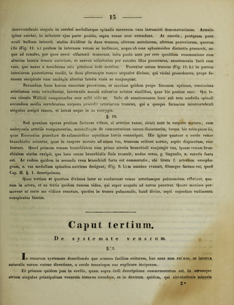intervertebrale singula in cerebri meilullaeque spinalis cavernam vasa intromitti demonstravimus. Arteriis igitur cerebri, in inferiore ejus parte positis, supra venae sese extendunt. At carotis, postquam pone oculi bulbum intravit, statim dividitur in duos truncos, alterum anteriorem, alterum posteriorem, quorum ille (Fig. II. a.) paulum in internum versus se inclinans, aequa ob osse splioenoideo distantia procurrit, us- que ad canales, per quos nerrd olfactorii transeunt, inita paulo ante per rete quoddam communione cum alterius lateris trunco anteriore, et nervos olfactorios per canales illos prosecutus, anastomosin facit cum vase, quo nasus a membrana oris pituitosa inde nutritur. Posterior autem truncus (Fig. ll.b.) in partem interiorem posteriorem tendit, in duos plerumque ramos aequales divisus, qui vicini procedentes, prope fo- ramen occipitale cum analogis alterius lateris vasis se conjungunt. Secundunr hunc horum ramorum processum, et maxinte quidem prope foramen opticum, tenuissima arteriarum retia extenduntur, intertextis massis calcariae solutae similibus, quae hic positae sunt. Qui lo- cus circulo Willisii comparandus esse mihi vitle'ur. Inde ab anastomoseos loco sub tota medulla spinali secundum media vertebrarum corpora procedit arteriarum truncus, qui a quoque foramine intervertebrali singulos accipit ramos, et intrat usque in os coccvgis. §• 10. Sed quoniam operae pretium facturus videor, si arterias ranae, sicuti sunt in corpore maturo, cum embryonis arteriis comparaverim, nonnullaque de commutatione earum disseruerim, locum hic relinquam iis, quae Rusconius praeclare de salamandrac aquaticae larvis conscripsit. Hic igitur quatuor e corde venae branchiales oriuntur, quae in corpore maturo ad unum vas, truncum scilicet aortae, septis disjunctum, coa- luerunt. Quod primum venam branchialem cum prima arteria branchiali conjungit vas, ipsam venam bran> chialem statim excipit, quo loco venae branchialis finis evanuit, nodus ortus, g. lingualis, n. carotis facta est. Ac eadem quidem in secunda r ena branchiali facta est commutatio , ubi litera f. arteriam oesopha- geam, o. vas medullam spinalem nutriens designat; (Fig. 9. l.)m omnino evanuit, filumque factum est, quod Cap. II. §. 1. descripsimus. Quas tertiam et quartam diximus inter se coaluerunt venae arteriamque pulmonalem efficiunt, qua- rum in altera, et ea tertia quidem ramum video, qui super scapula ad cutem penetrat. Quare maxime per- moveor ut recte me vidisse censeam, quoties in trunco pulmonalis, haud diviso, septi cujusdam rudimenta conspicatus fuerim. Caput tertium. De systemate venarum. §:i. In venarum systemate describendo quo errores faeilius evitarem, hac usus sum ratione, ut inversa naturalis earum cursus directione, a corde truncisque eas explicare inciperem. Et primum quidem jam in cordis, quam supra dedi descriptione commemoratum est, in utrumque atrium singulos principalium venarum truncos excedere, et in dextrum quidem, qui circulationis minoris 2*