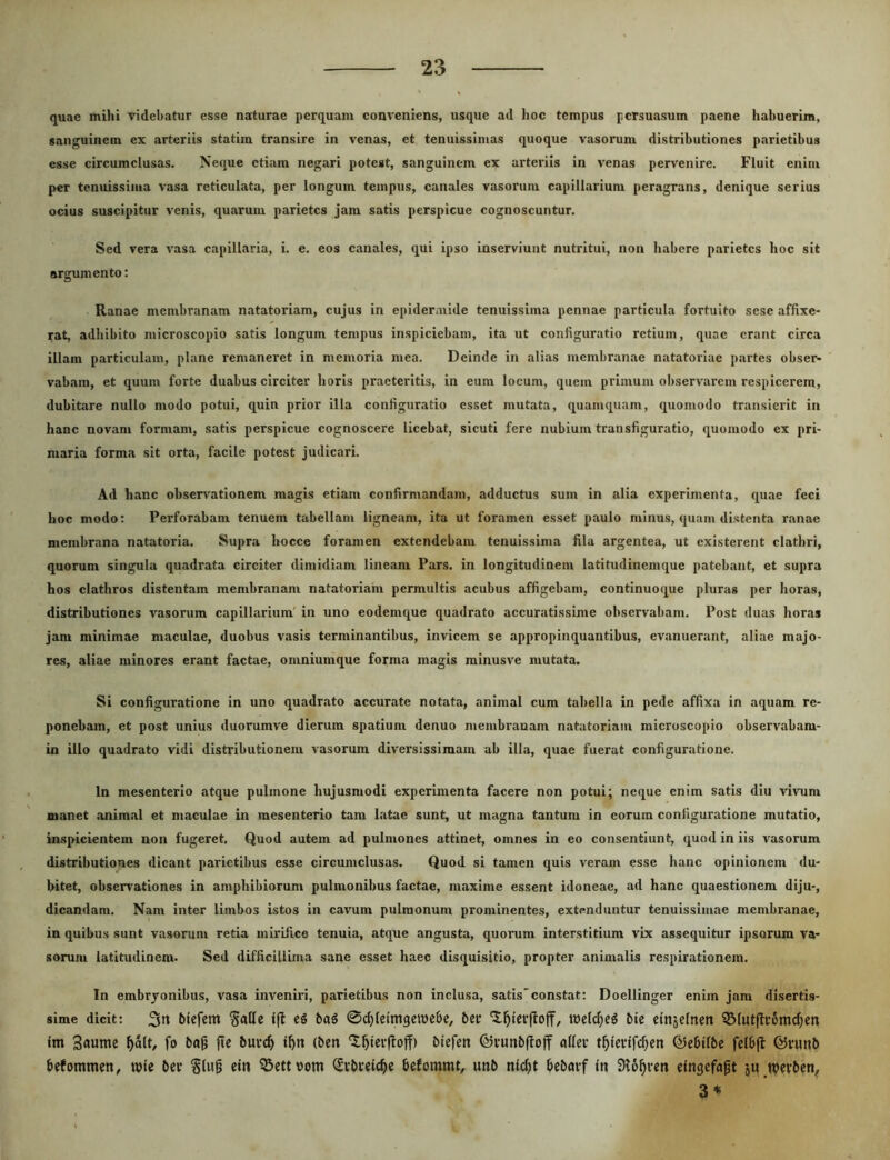 quae mihi videbatur esse naturae perquam conveniens, usque ad hoc tempus persuasum paene habuerim, sanguinem ex arteriis statim transire in venas, et tenuissimas quoque vasorum distributiones parietibus esse circumclusas. Neque etiam negari potest, sanguinem ex arteriis in venas pervenire. Fluit enim per tenuissima vasa reticulata, per longum tempus, canales vasorum capillarium peragrans, denique serius ocius suscipitur venis, quarum parietes jam satis perspicue cognoscuntur. Sed vera vasa capillaria, i. e. eos canales, qui ipso inserviunt nutritui, non habere parietes hoc sit argumento: Ranae membranam natatoriam, cujus in epidermide tenuissima pennae particula fortuito sese affixe- rat, adhibito microscopio satis longum tempus inspiciebam, ita ut configuratio retium, quae erant circa illam particulam, plane remaneret in memoria mea. Deinde in alias membranae natatoriae partes obser- vabam, et quum forte duabus circiter horis praeteritis, in eum locum, quem primum observarem respicerem, dubitare nullo modo potui, quin prior illa configuratio esset mutata, quamquam, quomodo transierit in hanc novam formam, satis perspicue cognoscere licebat, sicuti fere nubium transfiguratio, quomodo ex pri- maria forma sit orta, facile potest judicari. Ad hanc observationem magis etiam confirmandam, adductus sum in alia experimenta, quae feci hoc modo: Perforabam tenuem tabellam ligneam, ita ut foramen esset paulo minus, quam distenta ranae membrana natatoria. Supra hocce foramen extendebam tenuissima fila argentea, ut existerent clathri, quorum singula quadrata circiter dimidiam lineam Pars, in longitudinem latitudinem que patebant, et supra hos clathros distentam membranam natatoriam permultis acubus affigebam, continuoque pluras per horas, distributiones vasorum capillarium' in uno eodemque quadrato accuratissime observabam. Post duas horas jam minimae maculae, duobus vasis terminantibus, invicem se appropinquantibus, evanuerant, aliae majo- res, aliae minores erant factae, omniumque forma magis minusve mutata. Si configuratione in uno quadrato accurate notata, animal cum tabella in pede affixa in aquam re- ponebam, et post unius duorumve dierum spatium denuo membranam natatoriam microscopio observabam- in illo quadrato vidi distributionem vasorum diversissimam ab illa, quae fuerat configuratione. In mesenterio atque pulmone hujusmodi experimenta facere non potui; neque enim satis diu vivum manet animal et maculae in mesenterio tam latae sunt, ut magna tantum in eorum configuratione mutatio, inspicientem non fugeret. Quod autem ad pulmones attinet, omnes in eo consentiunt, quod in iis vasorum distributiones dicant parietibus esse circumclusas. Quod si tamen quis veram esse hanc opinionem du- bitet, observationes in amphibiorum pulmonibus factae, maxime essent idoneae, ad hanc quaestionem diju-, dicandam. Nam inter limbos istos in cavum pulmonum prominentes, extenduntur tenuissimae membranae, in quibus sunt vasorum retia mirifice tenuia, atque angusta, quorum interstitium vix assequitur ipsorum va- sorum latitudinem. Sed difficillima sane esset haec disquisitio, propter animalis respirationem. In embryonibus, vasa inveniri, parietibus non inclusa, satIs'constat: Doellinger enim jam disertis- sime dicit: biefem Salle ba^ 0d)letmgett)cbe, ber U)elcf)e5 bie einjelnen QMutftromc^en im Saume ^alt, fo bag jie buve^ i^n (beit 'S^ierfloff) biefett ©vunbffoff aller t^lcvifc^en ©ebilbe felbft ©vunb befommen, TOie bei* cin ^ettwom ^vbvetc^ie befommt, unb nlc^t bebavf In 3i6^i-en elngcfagt ju wevben, 3*