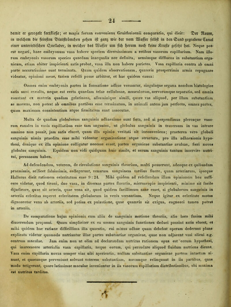 &amit Cf geiegelt fovtflicjjc; et ma^Is forsan conveniens; Gruithuisenii comparatio, qui dicit; ©er ?)tauni/ in inetdjem bie feinffen iBiutftromdjen ge^ien ift ganj inie bev v»om SBaffev fc(b|l in ben 0anb gegvabene <Ional ciner unterivbifd)tn Clueffabeiv in luetc^cr bn^ SSaffet mn fid) ^cnim noc^ feine ^vufce gefc^t ^nt. Neque pot- est negari, liaec embrjonuin vasa habere speciem diversissimam a retibus vasorum capillarium. Nam illo- rum embryonis vasorum species quaedam inaequalis nec definita, sensimque diffluens in substantiam orga- nicam, etiaiti obiter inspicienti satis probat, vasa illa non habere parietes. Vasa capillaria contra ab omni parte accuratissime sunt terminata. Quam quidem observationem, quamvis prosperrimis armis repugnare videatur, opinioni meae, tanien refelli posse arbitror, et hac quidem causa: Omnes enim embryonis partes in formatione adhuc versantur, singulaque organa nondum histologice satis sunt exculta, neque est certa quaedam telae cellulosae, musculorum, nervorumque separatio, sed omnia constant ex materia quadam gelatinosa, albuminique simili, quare vas aliquod, per illam substantiam se movens, non potest ab omnibus partibus esse terminatum, in animali autem jam perfecto, omnes partes, quam maximam consistentiam atque firmitatem ssint assecutae. Multa de quadam globulorum sanguinis adhaesione sunt ficta, sed si perpendimus plerosque vaso- rum canales in vasis capillaribus esse tam angustos, ut globulus sangninis in traversum in vas intrare omnino non possit, jam satis elucet, quam illa opinio veritati sit inconveniens; praeterea vero globuli sanguinis nimia praedita esse mihi videntur orgauisatione atque structura, pro illa adhaesionis hypo- thesi, denique ex illa opinione colligatur necesse esset, partes organicae substantiae ariilsas, fieri novos globulos sanguinis. Equidem non vidi quidquam huic simile, et serum sanguinis tantum inservire nutri- tui, persuasura habeo. Ad defendendam, veterem, de circulatione sanguinis theoriam, multi posuerunt, adeoque ex quibusdam praemissis, scilicet falsissimis, collegerunt, v^enarum sanguinem tardius fluere, quam arteriarum, ipseque Hallerus dicit rationem celeritatum esse 9 ; 24. Mihi quidem ad refellendam illam opinionem hoc suffi- cere videtur, quod tironi, duo vasa, in diversas partes fluentia, microscopio inspicienti, minime sit facile dijudicare, quae sit arteria, quae vena sit, quod quidem facillimum sane esset, si globulorum sangninis in arteriis celeritas superet celeritatem globulorum in venis versantium. Neque igitur ex celeritate motus dignoscetur vena ab arteriis, sed potius ex pulsatione, quae quamvis sit exigua, cognosci tamen potest in arteriis. De comparatione hujus opinionis cum aliis de sanguinis motione theoriis, alio loco fusius mihi disserendum proposui. Quam simpliciter ex ea omnes sanguinis functiones deduci possint satis elucet, et mihi quidem hac ratione difficillima illa quaestio, cui minus adhuc quam debebat operam dederunt plane explicata videtur quomodo nutriantur illae partes substantiae organicae, quae non adjacent vasi alicui e.g. centrum maculae. Jam enim non ut olim ad declarandam nutritus rationem opus est'eorum hypothesi, qui inarcescere arterialia vasa capillaria, neque eorum, qui persudare aliquod fluidum nutriens dicunt. Vasa enim capillaria novas seniper vias sibi aperientia, nullam substantiae organicae partem intactam si- nunt, et quocunque perveniunt solvunt veterem substantiam, novamque relinquunt in iis parti!)us, quas modo tetigerunt, quare latissimae maculae inveniuntur in iis vasorum capillarium distributionibus, ubi maxima est nutritus tarditas.