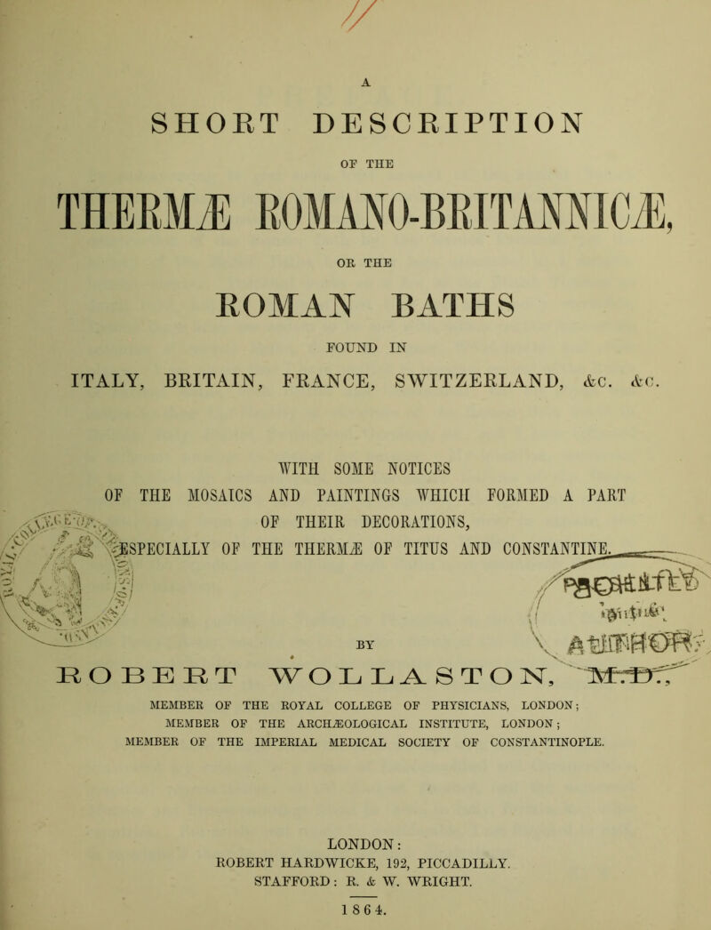 A SHOET DESCEIPTION OF THE THEEMl BOMAIO-BEITAMICJ], OR THE EOMAN BATHS FOUND IN ITALY, BRITAIN, FRANCE, SWITZERLAND, Ac. Ac. WITH SOME NOTICES OF THE MOSAICS AND PAINTINGS WHICH FORMED A PART MEMBER OF THE ROYAL COLLEGE OF PHYSICIANS, LONDON; MEMBER OF THE ARCHEOLOGICAL INSTITUTE, LONDON ; MEMBER OF THE IMPERIAL MEDICAL SOCIETY OF CONSTANTINOPLE. LONDON: ROBEKT HARDWICKE, 192, PICCADILLY. STAFFORD: R. & W. WRIGHT.