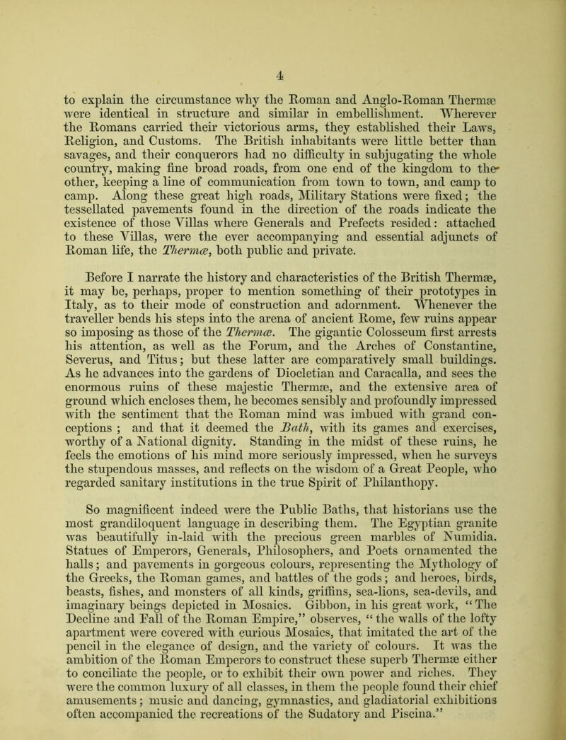 to explain the circumstance why the Roman and Anglo-Roman Thermae were identical in structure and similar in embellishment. Wherever the Romans carried their victorious arms, they established their Laws, Religion, and Customs. The British inhabitants were little better than savages, and their conquerors had no difficulty in subjugating the whole country, making fine broad roads, from one end of the kingdom to the* other, keeping a line of communication from town to town, and camp to camp. Along these great high roads. Military Stations were fixed; the tessellated pavements found in the direction of the roads indicate the existence of those Villas where Generals and Prefects resided: attached to these Villas, were the ever accompanying and essential adjuncts of Roman life, the Tliermce, both public and private. Before I narrate the history and characteristics of the British Thermse, it may be, perhaps, proper to mention something of their prototypes in Italy, as to their mode of construction and adornment. Whenever the traveller bends his steps into the arena of ancient Rome, few ruins appear so imposing as those of the TJiermcB. The gigantic Colosseum first arrests his attention, as well as the Porum, and the Arches of Constantine, Severus, and Titus; but these latter are comparatively small buildings. As he advances into the gardens of Diocletian and Caracalla, and sees the enormous ruins of these majestic Thermse, and the extensive area of ground which encloses them, he becomes sensibly and profoundly impressed with the sentiment that the Roman mind was imbued with grand con- ceptions ; and that it deemed the Bath, with its games and exercises, worthy of a National dignity. Standing in the midst of these ruins, he feels the emotions of his mind more seriously impressed, when he surveys the stupendous masses, and reflects on the wisdom of a Great People, who regarded sanitary institutions in the true Spirit of Philanthopy. So magnificent indeed were the Public Baths, that historians use the most grandiloquent language in describing them. The Egyptian granite was beautifully in-laid with the precious green marbles of Numidia. Statues of Emperors, Generals, Philosophers, and Poets ornamented the halls; and pavements in gorgeous colours, representing the Mythology of the Greeks, the Roman games, and battles of the gods; and heroes, birds, beasts, fishes, and monsters of all kinds, griffins, sea-lions, sea-devils, and imaginary beings depicted in Mosaics. Gibbon, in his great work, “ The Decline and Eall of the Roman Empire,” observes, “the walls of the lofty apartment Avere covered with curious Mosaics, that imitated the art of the pencil in the elegance of design, and the variety of colours. It Avas the ambition of the Roman Emperors to construct these superb Thermse either to conciliate the people, or to exhibit their own power and riches. They were the common luxury of all classes, in them the people found their chief amusements; music and dancing, gymnastics, and gladiatorial exhibitions often accompanied the recreations of the Sudatory and Piscina.”