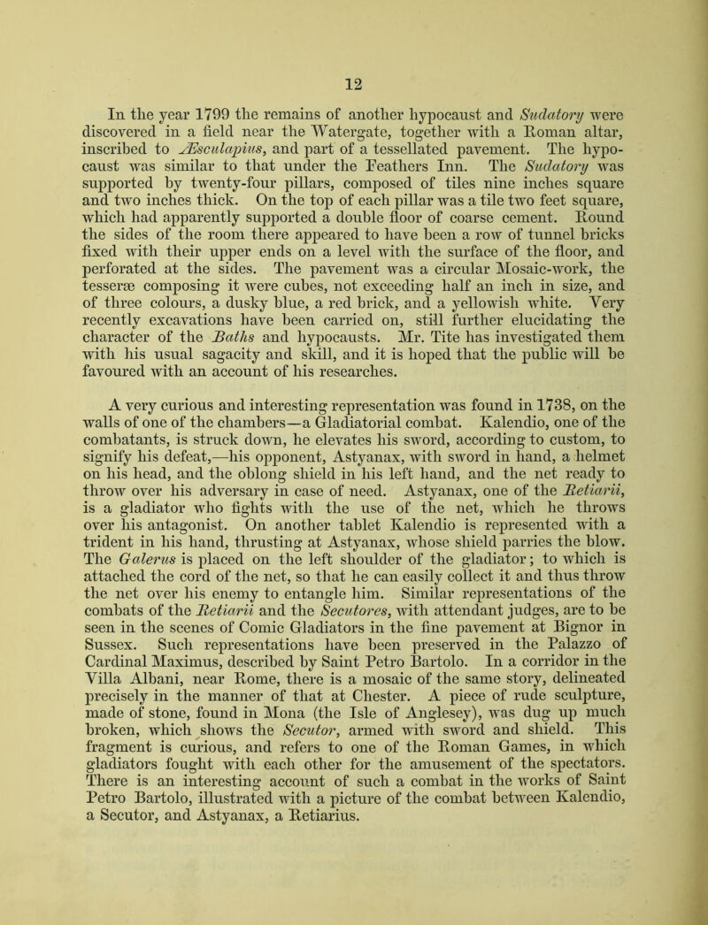 In the year 1799 the remains of another hypocanst and Sudatory were discovered in a field near the Watergate, together with a Etonian altar, inscribed to JEsculapius, and part of a tessellated pavement. The hypo- canst was similar to that under the Peathers Inn. The Sudatory was supported by twenty-four pillars, composed of tiles nine inches square and two inches thick. On the top of each pillar was a tile two feet square, which had apparently supported a double floor of coarse cement. Pound the sides of the room there appeared to have been a row of tunnel bricks fixed with their upper ends on a level with the surface of the floor, and perforated at the sides. The pavement was a circular Mosaic-work, the tesserae composing it were cubes, not exceeding half an inch in size, and of three colours, a dusky blue, a red brick, and a yellowish white. Very recently excavations have been carried on, still further elucidating the character of the Baths and hypocausts. Mr. Tite has investigated them with his usual sagacity and skill, and it is hoped that the public will he favoured with an account of his researches. A very curious and interesting representation was found in 1738, on the walls of one of the chambers—a Gladiatorial combat. Kalendio, one of the combatants, is struck down, he elevates his sword, according to custom, to signify his defeat,—his opponent, Astyanax, with sword in hand, a helmet on his head, and the oblong shield in his left hand, and the net ready to throw over his adversary in case of need. Astyanax, one of the Betiarii, is a gladiator who fights with the use of the net, which he throws over his antagonist. On another tablet Kalendio is represented with a trident in his hand, thrusting at Astyanax, whose shield parries the blow. The Oalertis is placed on the left shoulder of the gladiator; to which is attached the cord of the net, so that he can easily collect it and thus throw the net over his enemy to entangle him. Similar representations of the combats of the Betiarii and the Secutores, with attendant judges, are to he seen in the scenes of Comic Gladiators in the fine pavement at Bignor in Sussex. Such representations have been preserved in the Palazzo of Cardinal Maximus, described by Saint Petro Bartolo. In a corridor in the Villa Albani, near Borne, there is a mosaic of the same story, delineated precisely in the manner of that at Chester. A piece of rude sculpture, made of stone, found in Mona (the Isle of Anglesey), w^as dug up much broken, which shows the Secutor, armed with sword and shield. This fragment is curious, and refers to one of the Boman Games, in which gladiators fought with each other for the amusement of the spectators. There is an interesting account of such a combat in the works of Saint Petro Bartolo, illustrated with a picture of the combat between Kalendio, a Secutor, and Astyanax, a Betiarius.