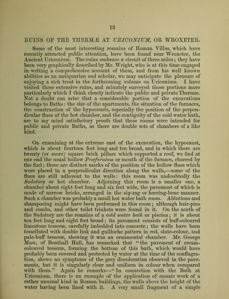 RUINS or THE THERMS AT UBICONIUM, OR WROXETER. Some of tlie most interesting remains of Roman Villas, wliicli have recently attracted public attention, have been found near Wroxeter, tbe Ancient Uriconium. The ruins embrace a circuit of three miles; they have been very graphically described by Mr. Wright, who is at this time engaged in writing a comprehensive account of them, and from his well known abilities as an antiquarian and scholar, we may anticipate the pleasure of enjoying a rich treat in the forthcoming volume on Uriconium. I have visited these extensive ruins, and minutely surveyed those portions more particularly which I think clearly indicate the public and private Therma3. Not a doubt can arise that a considerable portion of the excavations belongs to Baths ; the size of the apartments, the situation of the furnaces, the construction of the hypocausts, especially the position of the perpen- dicular flues of the hot chamber, and the contiguity of the cold water bath, are to my mind satisfactory proofs that these rooms were intended for public and private Baths, as there are double sets of chambers of a like kind. On examining at the extreme east of the excavation, the hypocaust, which is about fourteen feet long and ten broad, and in which there are twenty (or more) square brick pillars which supported a roof, we And at one end the usual hollow Brcsfurnium or mouth of the furnace, charred by the fuel; there are distinct marks of the position of the hollow flues which were placed in a perpendicular direction along the walls,—some of the flues are still adherent to the walls: this room was undoubtedly the Sudatory or hot chamber. Adjoining this room is a smaller one, a chamber about eight feet long and six feet wide, the pavement of which is made of narrow bricks, arranged in the zig-zag or herring-bone manner. Such a chamber was probably a small hot water bath room. Ablutions and shampooing might have been performed in this room; although hair-pins and combs, and other toilet trinkets were found in it. On the north of the Sudatory are the remains of a cold water hath or piscina; it is about ten feet long and eight feet broad; its pavement consists of buff-coloured limestone tesserse, carefully imbedded into concrete; the walls have been tessellated with double link and guilloche pattern in red, slate-colour, and pale-buff tesserse, showing it was an ornamental chamber. Mr. George Maw, of Benthall Hall, has remarked that “the pavement of cream- coloured tesserse, forming the bottom of this bath, vdiicli would have probably been covered and protected by water at the time of the conflagra- tion, shows no symptoms of the grey discoloration observed in the pave- ments, but it is singularly clear and uniform in colour when compared with them.” Again he remarks—“ In connection with the Bath at Uriconium, there is an example of the application of mosaic work of a rather unusual kind in Roman buildings, the walls above the height of the water having been lined with it. A very small fragment of a simple