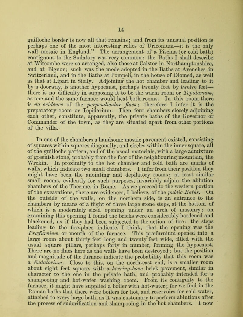 guilloclie border is now all that remains; and from its unusual position is perhaps one of the most interesting relics of Uriconium—it is the only- wall mosaic in England.” The arrangement of a Piscina (or cold bath) contiguous to the Sudatory was very common: the Baths I shall describe at Witcombe were so arranged, also those at Caistor in Northamptonshire, and at Bignor; such was the mode adopted in the Baths at Avenches in Switzerland, and in the Baths at Pompeii, in the house of Diomed, as well as that at Lipari in Sicily. Adjoining the hot chamber and leading to it by a doorway, is another hypocaust, perhaps twenty feet by twelve feet— there is no difficulty in supposing it to be the warm room or Te])idarmm, as one and the same furnace would heat both rooms. In this room there is no evidence of the perpendicular fines; therefore I infer it is the preparatory room or Tepidarium. Then four chambers closely adjoining each other, constitute, apparently, the private baths of the Governor or Commander of the town, as they are situated apart from other portions of the villa. In one of the chambers a handsome mosaic pavement existed, consisting of squares within squares diagonally, and circles within the inner square, all of the guilloche pattern, and of the usual materials, with a large admixture of greenish stone, probably from the foot of the neighbouring mountain, the Wrekin. In proximity to the hot chamber and cold bath are marks of walls, which indicate two small chambers. I infer from their position they might have been the anointing and depilatory rooms; at least similar small rooms, evidently for such purposes, invariably adjoin the ablution chambers of the Thermae, in Borne. As we proceed to the western portion of the excavations, there are evidences, I believe, of the public Baths. On the outside of the walls, on the northern side, is an entrance to the chambers by means of a flight of three large stone steps, at the bottom of which is a moderately sized opening under an arch of masonry; on examining this opening I found the bricks were considerably hardened and blackened, as if they had been subjected to the action of tire: the steps leading to the fire-place indicate, I think, that the opening was the Brcefurnium or mouth of the furnace. This prsefurnium opened into a large room about thirty feet long and twenty feet wide, tilled with the usual square pillars, perhaps forty in number, forming the hypocaust. There are no flues here as the walls have been destroyed; but the position and magnitude of the furnace indicate the probability that this room was a Sudatorium. Close to this, on the north-east end, is a smaller room about eight feet square, with a herring-bone brick pavement, similar in character to the one in the private bath, and probably intended for a sliampooing and hot-water washing room. Erom its contiguity to the furnace, it might have supplied a boiler with hot-water; for we find in the Boman baths that there were boilers for hot, and reservoirs for cold water, attached to every large bath, as it was customary to perform ablutions after the process of sudoritication and shampooing in the hot chambers. I now