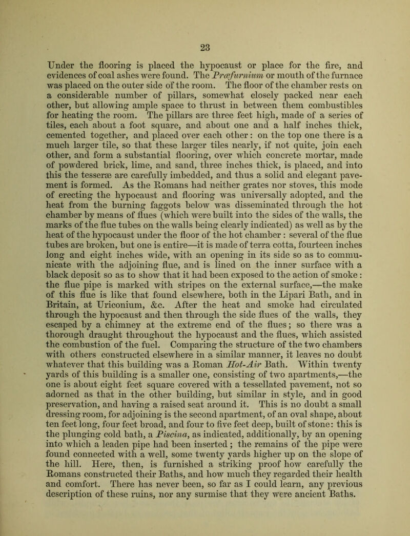 Under the flooring is placed the hypocaust or place for the fire, and evidences of coal ashes were found. The Frcefurnium or mouth of the furnace was placed on the outer side of the room. The floor of the chamber rests on a considerable number of pillars, somewhat closely packed near each other, but allowing ample space to thrust in between them combustibles for heating the room. The pillars are three feet high, made of a series of tiles, each about a foot square, and about one and a half inches tliick, cemented together, and placed over each other: on the top one there is a much larger tile, so that these larger tiles nearly, if not quite, join each other, and form a substantial flooring, over which concrete mortar, made of powdered brick, lime, and sand, three inches thick, is placed, and into this the tesserse are carefully imbedded, and thus a solid and elegant pave- ment is formed. As the E,omans had neither grates nor stoves, this mode of erecting the hypocaust and flooring was universally adopted, and the heat from the burning faggots below was disseminated through the hot chamber by means of flues (which were built into the sides of the walls, the marks of the flue tubes on the walls being clearly indicated) as well as by the heat of the hypocaust under the floor of the hot chamber : several of the flue tubes are broken, but one is entire—it is made of terra cotta, fourteen inches long and eight inches wide, with an opening in its side so as to commu- nicate with the adjoining flue, and is lined on the inner surface with a black deposit so as to show that it had been exposed to the action of smoke: the flue pipe is marked with stripes on the external surface,—the make of this flue is like that found elsewhere, both in the Lipari Bath, and in Britain, at Uriconium, &c. After the heat and smoke had circulated through the hypocaust and then through the side flues of the walls, they escaped by a chimney at the extreme end of the flues; so there was a thorough draught throughout the hypocaust and the flues, which assisted the combustion of the fuel. Comparing the structure of the two chambers with others constructed elsewhere in a similar manner, it leaves no doubt whatever that this building was a Boman Hot-Air Bath. Within twenty yards of this building is a smaller one, consisting of two apartments,—the one is about eight feet square covered with a tessellated pavement, not so adorned as that in the other building, but similar in style, and in good preservation, and having a raised seat around it. This is no doubt a small dressing room, for adjoining is the second apartment, of an oval shape, about ten feet long, four feet broad, and four to five feet deep, built of stone: this is the plunging cold bath, a Fiscina, as indicated, additionally, by an opening into which a leaden pipe had been inserted; the remains of the pipe were found connected with a well, some twenty yards higher up on the slope of the hill. Here, then, is furnished a striking proof how carefully the Romans constructed their Baths, and how much they regarded their health and comfort. There has never been, so far as I could learn, any previous description of these ruins, nor any surmise that they were ancient Baths.