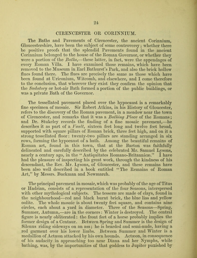 CmENCESTER OR CORINNIEM. The Baths and Pavements of Cirencester, the ancient Corinnium, Gloucestershire, have been the subject of some controversy; whether there he positive proofs that the splendid Pavements found in the ancient Corinnium belonged to the house of the Roman Governor, or whether they were a portion of the Baths,—these latter, in fact, were the appendages of every Roman Villa. I have examined those remains, which have been removed to the Museum in Earl Bathurst’s Park, and also the brick hollow flues found there. The flues are precisely the same as those which have been found at Uriconium, Witcomh, and elsewhere, and I come therefore to the conclusion, that wherever they exist they confirm the opinion that the Sudatory or hot-air Bath formed a portion of the public buildings, or was a private Bath of the Governor. The tessellated pavement placed over the hypocaust is a remarkably fine specimen of mosaic. Sir Robert Atkins, in his History of Gloucester, refers to the discovery of the Roman pavement, in a meadow near the town of Cirencester, and remarks that it was a Bathing Blace of the Romans; and Hr. Stukeley records the finding of a fine mosaic pavement,—he describes it as part of a Vault, sixteen feet long and twelve feet broad, supported with square pillars of Roman brick, three feet high, and on it a strong tessellated floor: twenty-two pillars are standing arranged in six rows, forming the hypocaust of a hath. Among the beautiful remains of Roman art, found in this town, that at the Barton was faithfully delineated and carefully described by the celebrated Mr. Samuel Lysons, nearly a century ago, in the “ Antiquitates Romano-Britannicm.” I have had the pleasure of inspecting his great work, through the kindness of his descendant, the Rev. Mr. Lysons, of Gloucester, and these remains have been also well described in a book entitled “The Remains of Roman Art,” by Messrs. Buckman and Newmarch. The principal pavement in mosaic, which was probably of the age of Titus or Hadrian, consists of a representation of the four Seasons, interspersed with other mythological subjects. Tlie tesserae are made of clays, found in the neighbourhood—red and black burnt brick, the blue lias and yellow oolite. The whole mosaic is about twenty feet square, and contains nine circles, each about a yard in diameter. Three of the Seasons—Spring, Summer, Autumn,—are in the corners : Winter is destroyed. Tlie central figure is nearly obliterated : the front feet of a horse probably implies the former design of a Centaur. Between Spring and Summer is the design of Silenus riding sideways on an ass; he is bearded and semi-nude, having a red garment over his lower limbs. Between Summer and Winter is a medallion of Actmon attacked by his own hounds. Actaeon, in consequence of his audacity in approaching too near Diana and her Nymplis, while bathing, was, by the importunities of that goddess to Jupiter punished by J