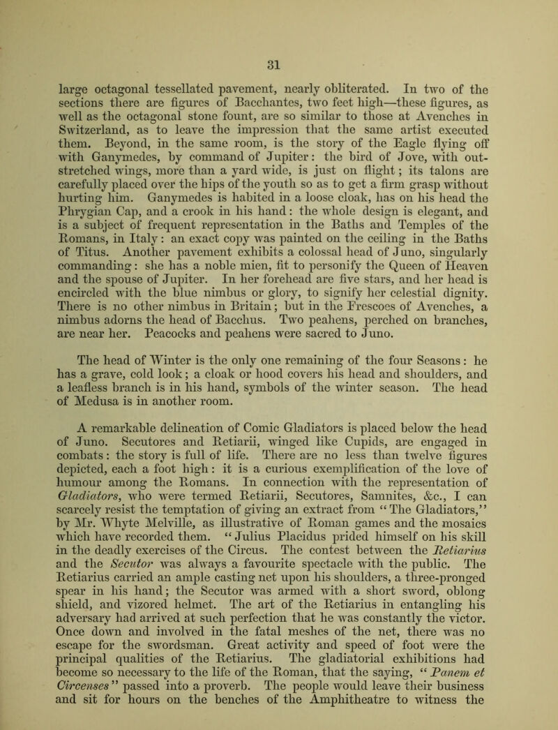 large octagonal tessellated pavement, nearly obliterated. In two of the sections there are figures of Bacchantes, two feet high—these figures, as well as the octagonal stone fount, are so similar to those at Avenches in Switzerland, as to leave the impression that the same artist executed them. Beyond, in the same room, is the story of the Eagle flying off with Ganymedes, hy command of Jupiter: the bird of Jove, with out- stretched wings, more than a yard wide, is just on flight; its talons are carefully placed over the hips of the youth so as to get a firm grasp without hurting him. Ganymedes is habited in a loose cloak, has on his head the Phrygian Cap, and a crook in his hand: the whole design is elegant, and is a subject of frequent representation in the Baths and Temples of the Bomans, in Italy: an exact copy was painted on the ceiling in the Baths of Titus. Another pavement exhibits a colossal head of J uno, singularly commanding: she has a noble mien, fit to personify the Queen of Heaven and the spouse of Jupiter. In her forehead are five stars, and her head is encircled with the blue nimbus or glory, to signify her celestial dignity. There is no other nimbus in Britain; but in the Erescoes of Avenches, a nimbus adorns the head of Bacchus. Two peahens, perched on branches, are near her. Peacocks and peahens were sacred to Juno. The head of Winter is the only one remaining of the four Seasons : he has a grave, cold look; a cloak or hood covers his head and shoulders, and a leafless branch is in his hand, symbols of the winter season. The head of Medusa is in another room. A remarkable delineation of Comic Gladiators is placed below the head of Juno. Secutores and Betiarii, winged like Cupids, are engaged in combats: the story is full of life. There are no less than twelve figures depicted, each a foot high: it is a curious exemplification of the love of humour among the Bomans. In connection with the representation of Gladiators, who were termed Betiarii, Secutores, Samnites, &c., I can scarcely resist the temptation of giving an extract from “The Gladiators,” by Mr. Whyte Melville, as illustrative of Boman games and the mosaics which have recorded them. “ Julius Placidus prided himself on his skill in the deadly exercises of the Circus. The contest between the Hetiarius and the Secutor was always a favourite sjDectacle with the public. The Betiarius carried an ample casting net upon his shoulders, a three-pronged spear in his hand; the Secutor was armed with a short sword, oblong shield, and vizored helmet. The art of the Betiarius in entangling his adversary had arrived at such perfection that he was constantly the victor. Once down and involved in the fatal meshes of the net, there was no escape for the swordsman. Great activity and speed of foot were the principal qualities of the Betiarius. The gladiatorial exhibitions had become so necessary to the life of the Boman, that the saying, “ JPanem et Circenses^' passed into a proverb. The people would leave their business and sit for hours on the benches of the Amphitheatre to witness the