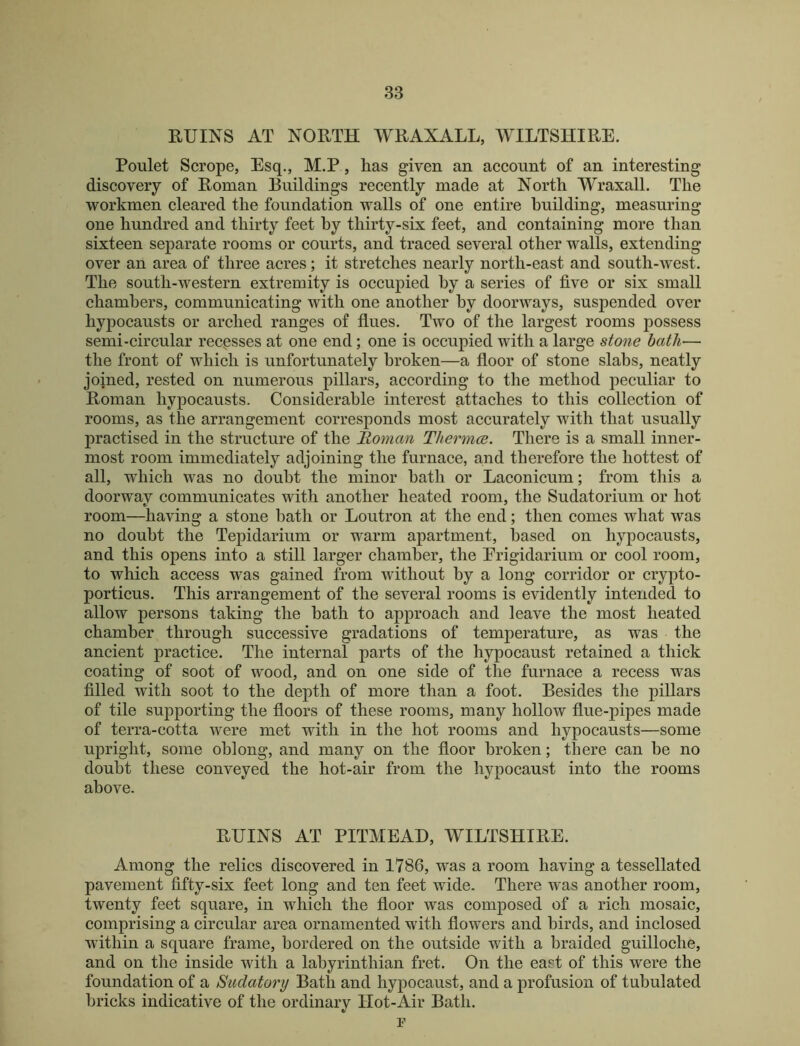 RUINS AT NORTH WRAXALL, WILTSHIRE. Poulet Scrope, Esq., M.P, has given an account of an interesting discovery of Roman Ruildings recently made at North WraxalL The workmen cleared the foundation walls of one entire building, measuring one hundred and thirty feet by thirty-six feet, and containing more than sixteen separate rooms or courts, and traced several other walls, extending over an area of three acres; it stretches nearly north-east and south-west. The south-western extremity is occupied by a series of five or six small chambers, communicating with one another by doorways, suspended over hypocausts or arched ranges of flues. Two of the largest rooms possess semi-circular recpsses at one end; one is occupied with a large stone hath— the front of which is unfortunately broken—a floor of stone slabs, neatly joined, rested on numerous pillars, according to the method peculiar to Roman hypocausts. Considerable interest attaches to this collection of rooms, as the arrangement corresponds most accurately with that usually practised in the structure of the Roman Thermce. There is a small inner- most room immediately adjoining the furnace, and therefore the hottest of all, which was no doubt the minor bath or Laconicum; from this a doorway communicates with another heated room, the Sudatorium or hot room—having a stone bath or Loutron at the end; then comes what was no doubt the Tepidarium or warm apartment, based on hypocausts, and this opens into a still larger chamber, the Erigidarium or cool room, to which access was gained from without by a long corridor or crypto- porticus. This arrangement of the several rooms is evidently intended to allow persons taking the bath to approach and leave the most heated chamber through successive gradations of temperature, as was the ancient practice. The internal parts of the hypocaust retained a thick coating of soot of wood, and on one side of the furnace a recess was filled with soot to the depth of more than a foot. Besides the pillars of tile supporting the floors of these rooms, many hollow flue-pipes made of terra-cotta were met with in the hot rooms and hypocausts—some upright, some oblong, and many on the floor broken; there can be no doubt these conveyed the hot-air from the hypocaust into the rooms above. RUINS AT PITMEAH, WILTSHIRE. Among the relics discovered in 1786, was a room having a tessellated pavement fifty-six feet long and ten feet wide. There was another room, twenty feet square, in which the floor was composed of a rich mosaic, comprising a circular area ornamented with flowers and birds, and inclosed within a square frame, bordered on the outside with a braided guilloche, and on the inside with a labyrinthian fret. On the east of this were the foundation of a Sudatory Bath and hypocaust, and a profusion of tubulated bricks indicative of the ordinary Hot-Air Bath. F