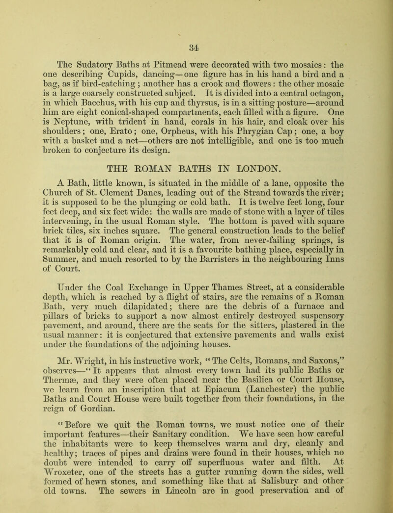 The Sudatory Baths at Pitmead were decorated with two mosaics : the one describing Cupids, dancing— one figure has in his hand a bird and a bag, as if bird-catching ; another has a crook and flowers : the other mosaic is a large coarsely constructed subject. It is divided into a central octagon, in which Bacchus, with his cup and thyrsus, is in a sitting posture—around him are eight conical-shaped compartments, each filled with a figure. One is Neptune, with trident in hand, corals in his hair, and cloak over his shoulders; one, Erato; one, Orpheus, with his Phrygian Cap; one, a boy with a basket and a net—others are not intelligible, and one is too much broken to conjecture its design. THE EOMAN BATHS IN LONDON. A Bath, little known, is situated in the middle of a lane, opposite the Church of St. Clement Danes, leading out of the Strand towards the river; it is supposed to be the plunging or cold bath. It is twelve feet long, four feet deep, and six feet wide: the walls are made of stone with a layer of tiles intervening, in the usual Homan style. The bottom is paved with square brick tiles, six inches square. The general construction leads to the belief that it is of Homan origin. The water, from never-failing springs, is remarkably cold and clear, and it is a favourite bathing place, especially in Summer, and much resorted to by the Barristers in the neighbouring Inns of Court. Under the Coal Exchange in Upper Thames Street, at a considerable depth, which is reached by a flight of stairs, are the remains of a Homan Bath, very much dilapidated; there are the debris of a furnace and pillars of bricks to support a now almost entirely destroyed suspensory pavement, and around, there are the seats for the sitters, plastered in the usual manner: it is conjectured that extensive pavements and walls exist under the foundations of the adjoining houses. Mr. Wright, in his instructive work, “ The Celts, Homans, and Saxons,” observes—“ It appears that almost every town had its public Baths or Thermse, and they were often placed near the Basilica or Court House, we learn from an inscription that at Epiacum (Lanchester) the public Baths and Court House were built together from their foundations, in the reign of Gordian. “Before we quit the Homan towns, we must notice one of their important features—their Sanitary condition. We have seen how careful the inhabitants were to keep themselves warm and dry, cleanly and healthy; traces of pipes and drains were found in their houses, which no doubt were intended to carry off superfluous water and filth. At Wroxeter, one of the streets has a gutter runniug down the sides, well formed of hewn stones, and something like that at Salisbury and other old towns. The sewers in Lincoln are in good preservation and of