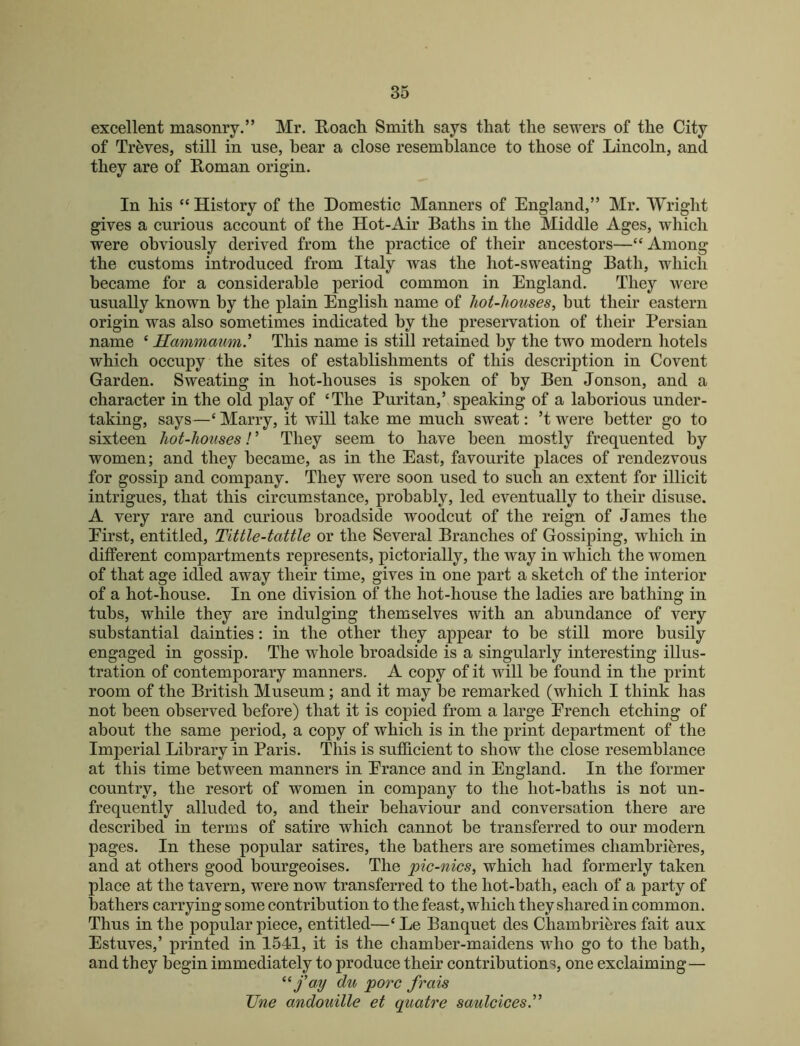 excellent masonry.” Mr. Roacli Smith says that the sewers of the City of Treves, still in use, hear a close resemblance to those of Lincoln, and they are of Roman origin. In his “ History of the Domestic Manners of England,” Mr. Wright gives a curious account of the Hot-Air Baths in the Middle Ages, which were obviously derived from the practice of their ancestors—“ Among the customs introduced from Italy was the hot-sweating Bath, which became for a considerable period common in England. They were usually known by the plain English name of hot-houses, but their eastern origin was also sometimes indicated by the preservation of their Persian name ‘ Hammaum' This name is still retained by the two modern liotels which occupy the sites of establishments of this description in Covent Garden. Sweating in hot-houses is spoken of by Ben Jonson, and a character in the old play of ‘The Puritan,’ speaking of a laborious under- taking, says—‘ Marry, it will take me much sweat; ’t were better go to sixteen hot-houses! ’ They seem to have been mostly frequented by women; and they became, as in the East, favourite places of rendezvous for gossip and company. They were soon used to such an extent for illicit intrigues, that this circumstance, probably, led eventually to their disuse. A very rare and curious broadside woodcut of the reign of James the Eirst, entitled. Tittle-tattle or the Several Branches of Gossiping, which in different compartments represents, pictorially, the way in which the women of that age idled away their time, gives in one part a sketch of the interior of a hot-house. In one division of the hot-house the ladies are bathing in tubs, while they are indulging themselves with an abundance of very substantial dainties: in the other they appear to be still more busily engaged in gossip. The whole broadside is a singularly interesting illus- tration of contemporary manners. A copy of it will be found in the print room of the British Museum; and it may be remarked (which I think has not been observed before) that it is copied from a large Erench etching of about the same period, a copy of which is in the print department of the Imperial Library in Paris. This is sufficient to show the close resemblance at this time between manners in Erance and in England. In the former country, the resort of women in companj^ to the hot-baths is not un- frequently alluded to, and their behaviour and conversation there are described in terms of satire which cannot be transferred to our modern pages. In these popular satires, the bathers are sometimes chambrieres, and at others good bourgeoises. The pic-nics, which had formerly taken place at the tavern, were now transferred to the hot-bath, each of a party of bathers carrying some contribution to the feast, which they shared in common. Thus in the popular piece, entitled—‘ Le Banquet des Chambrieres fait aux Estuves,’ printed in 1541, it is the chamber-maidens who go to the bath, and they begin immediately to produce their contributions, one exclaiming— fay du pore frais JJne andouille et quatre saulcices'^