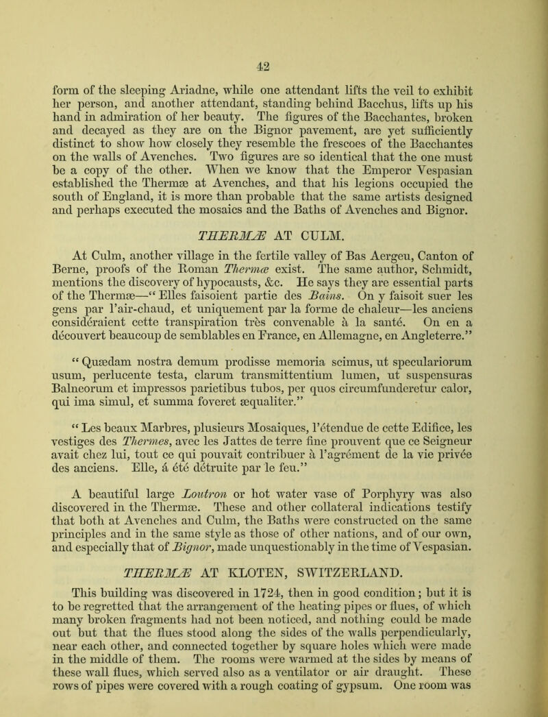 form of tlie sleeping Ariadne, while one attendant lifts the veil to exhibit her person, and another attendant, standing behind Baechus, lifts up his hand in admiration of her beauty. The figures of the Baechantes, broken and decayed as they are on the Bignor pavement, are yet sufficiently distinct to show how closely they resemble the frescoes of the Bacchantes on the walls of Avenches. Two figures are so identical that the one must he a copy of the other. When we know that the Emperor Vespasian established the Thermse at Avenches, and that his legions occupied the south of England, it is more than probable that the same artists designed and perhaps executed the mosaics and the Baths of Avenches and Bignor. TEEBM^ AT CULM. At Culm, another village in the fertile valley of Bas Aergeu, Canton of Berne, proofs of the Boman Thermce exist. The same author, Schmidt, mentions the discovery of hypocausts, &c. He says they are essential parts of the Thermae—“ Elies faisoient partie des Bains. On y faisoit suer les gens par I’air-chaud, et uniquement par la forme de chaleur—les anciens consideraient cette transpiration tres convenahle a la sante. On en a decouvert heaucoup de semhlahles en Erance, en Allemagne, en Angleterre.” “ Quaedam nostra demum prodisse memoria scimus, ut speculariorum usum, perlucente testa, clarum transmittentium lumen, ut suspensuras Balneorum et impresses parietibus tubes, per quos circumfunderetur calor, qui ima simul, et summa foveret aequaliter.” “ Les beaux Marhres, plusieurs Mosaiques, I’etendue de cette Edifice, les vestiges des Tliermes, avec les Jattes de terre fine prouvent que ce Seigneur avait chez lui, tout ce qui pouvait contribuer a ragrement de la vie privee des anciens. Elle, a ete detruite par le feu.” A beautiful large Loutron or hot water vase of Porphyry was also discovered in the Thermse. These and other collateral indications testify that both at Avenches and Culm, the Baths were constructed on the same principles and in the same style as those of other nations, and of our own, and especially that of Bignor, made unquestionably in the time of Vespasian. TIIEBMJE AT KLOTEN, SWITZEBLANH. This building was discovered in 1724, then in good condition; hut it is to he regretted that the arrangement of the heating pipes or flues, of which many broken fragments had not been noticed, and nothing could be made out but that the flues stood along the sides of the walls perpendicularly, near each other, and connected together by square holes which were made in the middle of them. The rooms were warmed at the sides by means of these wall flues, which served also as a ventilator or air draught. These rows of pipes were covered with a rough coating of gypsum. One room was