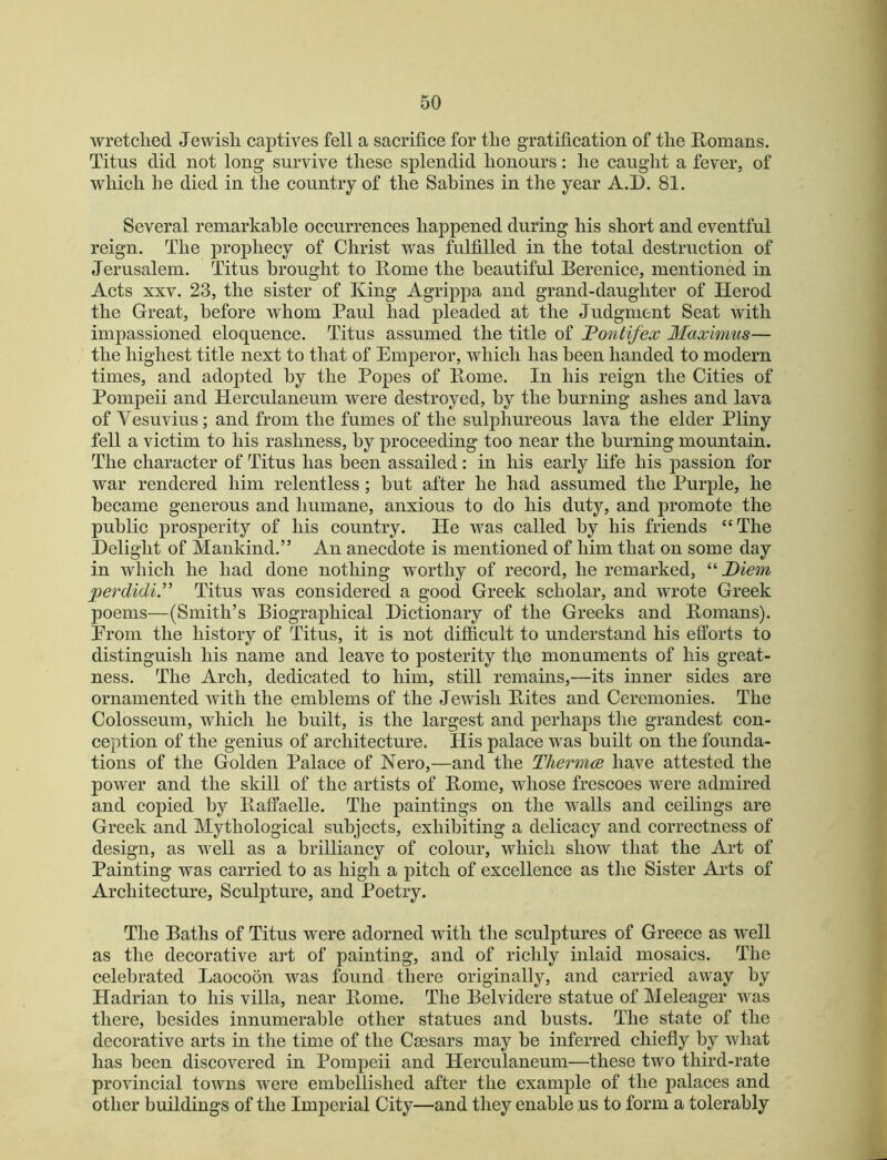 wretclied Jewish captives fell a sacrifice for the gratification of the Romans. Titus did not long survive these splendid honours: he caught a fever, of which he died in the country of the Sabines in the year A.D. 81. Several remarkable occurrences happened during his short and eventful reign. The prophecy of Christ was fulfilled in the total destruction of Jerusalem. Titus brought to Rome the beautiful Berenice, mentioned in Acts XXV. 23, the sister of King Agrippa and grand-daughter of Herod the Great, before whom Paul had pleaded at the Judgment Seat with impassioned eloquence. Titus assumed the title of JPontifex Maximus— the highest title next to that of Emperor, which has been handed to modern times, and adopted by the Popes of Rome. In his reign the Cities of Pompeii and Herculaneum were destroyed, by the burning ashes and lava of Vesuvius; and from the fumes of the sulphureous lava the elder Pliny fell a victim to his rashness, by proceeding too near the burning mountain. The character of Titus has been assailed: in his early life his passion for war rendered him relentless; hut after he had assumed the Purple, he became generous and humane, anxious to do his duty, and promote the public prosperity of his country. He was called by his friends “The Delight of Mankind.” An anecdote is mentioned of him that on some day in which he had done nothing worthy of reeord, he remarked, Diem jjerdidi” Titus was considered a good Greek scholar, and wrote Greek poems—(Smith’s Biographical Dictionary of the Greeks and Romans). Prom the history of Titus, it is not difficult to understand his efforts to distinguish his name and leave to posterity the monuments of his great- ness. The Arch, dedicated to him, still remains,—its inner sides are ornamented with the emblems of the Jewish Rites and Ceremonies. The Colosseum, which he built, is the largest and perhaps tlie grandest con- ception of the genius of architecture. His palace was built on the founda- tions of the Golden Palace of Nero,—and the Tliermce have attested the power and the skill of the artists of Rome, whose frescoes were admired and copied by Raffaelle. The paintings on the walls and eeilings are Greek and Mythological subjects, exhibiting a delicacy and correctness of design, as well as a brilliancy of colour, which show that the Art of Painting was carried to as high a pitch of excellence as the Sister Arts of Architecture, Sculpture, and Poetry. The Baths of Titus were adorned with the sculptures of Greece as well as the deeorative art of painting, and of richly inlaid mosaics. The celebrated Laocoon was found there originally, and carried away by Hadrian to his villa, near Rome. The Belvidere statue of Meleager was there, besides innumerable other statues and busts. The state of the decorative arts in the time of the Caesars may be inferred chiefiy by what has been discovered in Pompeii and Herculaneum—these two third-rate provincial towns were embellished after the example of the palaces and other buildings of the Imperial City—and they enable us to form a tolerably