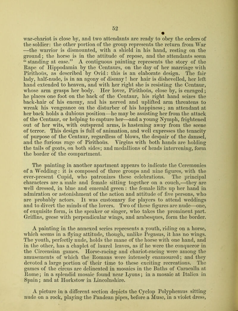 • war-cliariot is close by, and two attendants are ready to obey the orders of the soldier: the other portion of the group represents the return from War —the warrior is dismounted, with a shield in his hand, resting on the ground; the horse is in the attitude of repose, and the attendants seem “ standing at ease.” A contiguous painting represents the story of the Kape of Hippodamia by the Centaurs, on the day of her marriage wdth Pirithoiis, as described by Ovid: this is an elaborate design. The fair lady, half-nude, is in an agony of dismay ! her hair is dishevelled, her left hand extended to heaven, and with her right she is resisting the Centaur, whose arm grasps her body. Her lover, Pirithous, close by, is enraged; he places one foot on the back of the Centaur, his right hand seizes the back-hair of his enemy, and his nerved and uplifted arm threatens to wreak his vengeance on the disturber of his happiness; an attendant at her back holds a dubious position—he may be assisting her from the attack of the Centaur, or helping to capture her—and a young Nymph, frightened out of her wits, with outspread arms, is hastening away from the scene of terror. This design is full of animation, and well expresses the tenacity of purpose of the Centaur, regardless of blows, the despair of the damsel, and the furious rage of Pirithous. Virgins with both hands are holding the tails of goats, on both sides; and medallions of heads intervening, form the border of the compartment. The painting in another apartment appears to indicate the Ceremonies of a Wedding: it is composed of three groups and nine figures, with the ever-present Cupid, who patronizes these celebrations. The principal characters are a male and female sitting together on a couch,—they are well dressed, in blue and emerald green: the female lifts up her hand in admiration or astonishment of the action and attitude of five persons, who are probably actors. It was customary for players to attend weddings and to divert the minds of the lovers. Two of these figures are nude—one, of exquisite form, is the speaker or singer, who takes the prominent part. Griffins, geese with perpendicular wings, and arabesques, form the border. A painting in the annexed series represents a youth, riding on a horse, which seems in a flying attitude, though, unlike Pegasus, it has no wings. The youth, perfectly nude, holds the mane of the horse with one hand, and in the other, has a chaplet of laurel leaves, as if he were the conqueror in the Circensian games. Horse-racing and chariot-racing were among the amusements of which the Romans were intensely enamoured; and they devoted a large portion of their time to these exciting recreations. The games of the circus are delineated in mosaics in the Baths of Caracalla at Rome; in a splendid mosaic found near Lyons; in a mosaic at Italica in Spain; and at Horkstow in Lincolnshire. A picture in a different section depicts the Cyclop Polyphemus sitting nude on a rock, playing the Pandean pipes, before a Muse, in a violet dress.