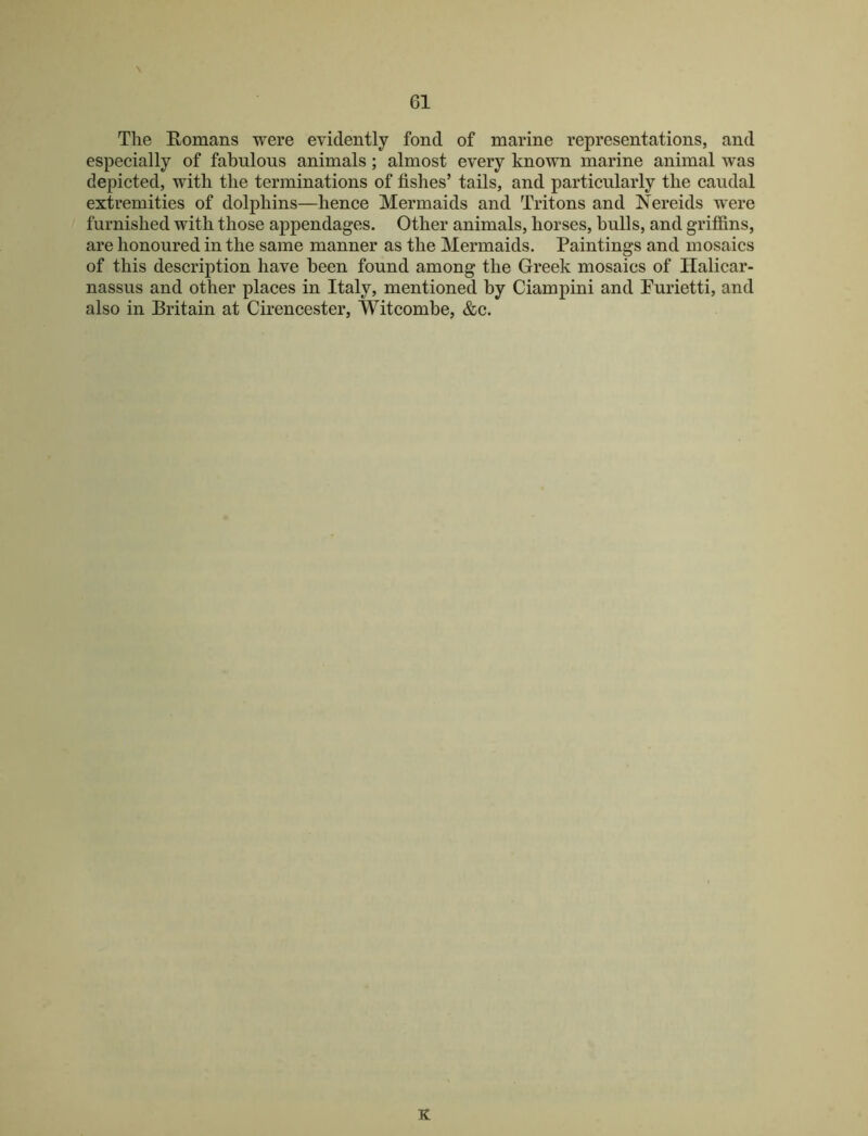 \ The Eomans were evidently fond of marine representations, and especially of fabulous animals; almost every known marine animal was depicted, with the terminations of fishes’ tails, and particularly the caudal extremities of dolphins—hence Mermaids and Tritons and Nereids were furnished with those appendages. Other animals, horses, bulls, and griffins, are honoured in the same manner as the Mermaids. Paintings and mosaics of this description have been found among the Greek mosaics of Halicar- nassus and other places in Italy, mentioned by Ciampini and Purietti, and also in Britain at Cirencester, Witcombe, &c.