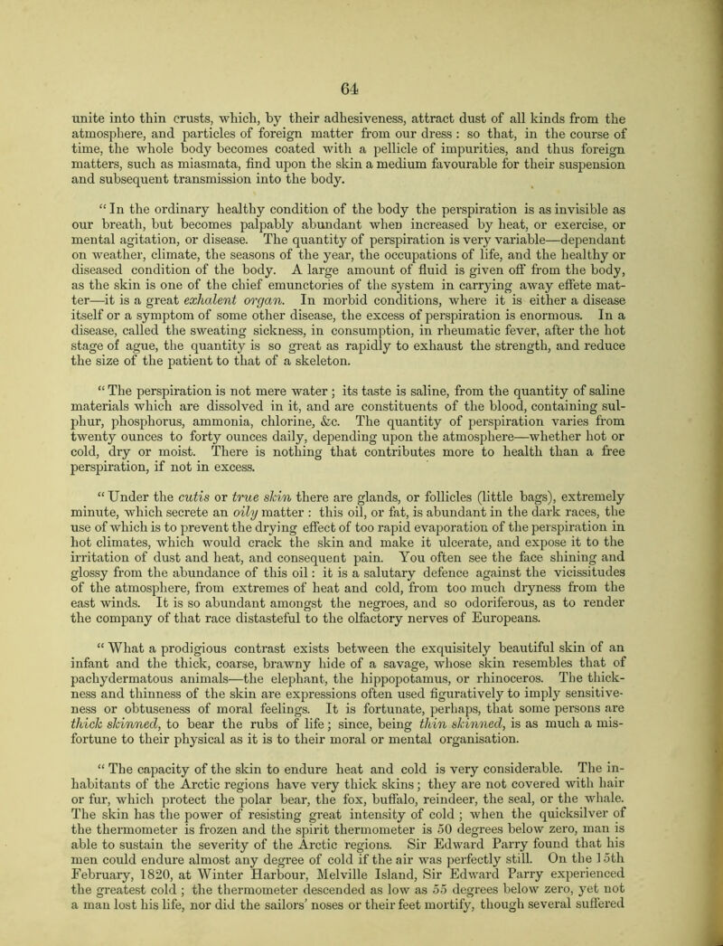 unite into thin crusts, which, by their adhesiveness, attract dust of all kinds from the atmosphere, and particles of foreign matter from our dress : so that, in the course of time, the whole body becomes coated with a pellicle of impurities, and thus foreign matters, such as miasmata, find upon the skin a medium favourable for their suspension and subsequent transmission into the body. “In the ordinary healthy condition of the body the perspiration is as invisible as our breath, but becomes palpably abundant when increased by heat, or exercise, or mental agitation, or disease. The quantity of perspiration is very variable—dependant on weather, climate, the seasons of the year, the occupations of life, and the healthy or diseased condition of the body. A large amount of fluid is given oflf from the body, as the skin is one of the chief emunctories of the system in carrying away effete mat- ter—it is a great exhalent organ. In morbid conditions, where it is either a disease itself or a symptom of some other disease, the excess of perspiration is enormous. In a disease, called the sweating sickness, in consumption, in rheumatic fever, after the hot stage of ague, the quantity is so great as rapidly to exhaust the strength, and reduce the size of the patient to that of a skeleton. “ The perspiration is not mere water ; its taste is saline, from the quantity of saline materials which are dissolved in it, and are constituents of the blood, containing sul- phur, phosphorus, ammonia, chlorine, &c. The quantity of perspiration varies from twenty ounces to forty ounces daily, depending upon the atmosphere—whether hot or cold, dry or moist. There is nothing that contributes more to health than a free perspiration, if not in excess. “ Under the cutis or true shin there are glands, or follicles (little bags), extremely minute, which secrete an oily matter : this oil, or fat, is abundant in the dark races, the use of which is to prevent the drying effect of too rapid evaporation of the perspiration in hot climates, which would crack the skin and make it ulcerate, and expose it to the irritation of dust and heat, and consequent pain. You often see the face shining and glossy from the abundance of this oil: it is a salutary defence against the vicissitudes of the atmosphere, from extremes of heat and cold, from too much dryness from the east winds. It is so abundant amongst the negroes, and so odoriferous, as to render the company of that race distasteful to the olfactory nerves of Europeans. “ What a prodigious contrast exists between the exquisitely beautiful skin of an infant and the thick, coarse, brawny hide of a savage, whose skin resembles that of pachydermatous animals—the elephant, the hippopotamus, or rhinoceros. The thick- ness and thinness of the skin are expressions often used figuratively to imply sensitive- ness or obtuseness of moral feelings. It is fortunate, perhaps, that some persons are thick skinned, to bear the rubs of life; since, being thin skinned, is as much a mis- fortune to their physical as it is to their moral or mental organisation. “ The capacity of the skin to endure heat and cold is very considerable. The in- habitants of the Arctic regions have very thick skins; they are not covered with hair or fur, which protect the polar bear, the fox, buffalo, reindeer, the seal, or the whale. The skin has the power of resisting great intensity of cold ; when the quicksilver of the thermometer is frozen and the spirit thermometer is 50 degrees below zero, man is able to sustain the severity of the Arctic regions. Sir Edward Parry found that his men could endure almost any degree of cold if the air was perfectly still. On the 15th February, 1820, at Winter Harbour, Melville Island, Sir Edward Parry experienced the greatest cold ; the thermometer descended as low as 55 degrees below zero, yet not a man lost his life, nor did the sailors' noses or their feet mortify, though several suffered