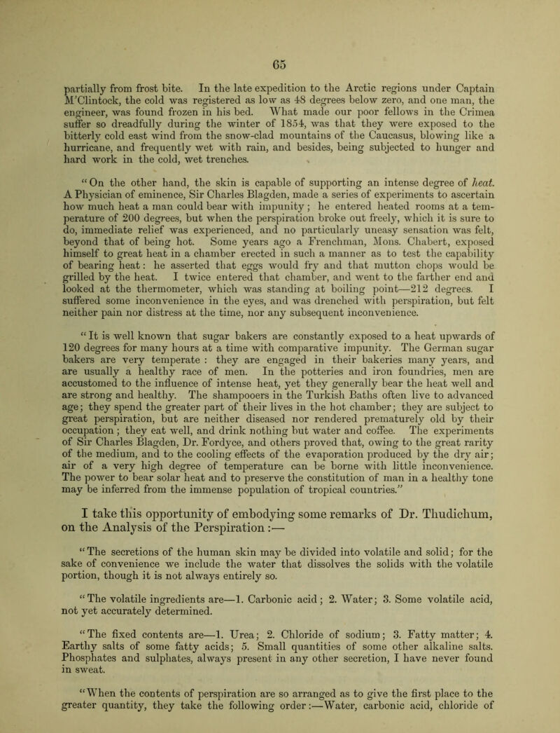 partially from frost bite. In the late expedition to the Arctic regions under Captain M’Clintock, the cold was registered as low as 48 degrees below zero, and one man, the engineer, was found frozen in his bed. What made our poor fellows in the Crimea suffer so dreadfully during the winter of 1854, was that they were exposed to the bitterly cold east wind from the snow-clad mountains of the Caucasus, blowing like a hurricane, and frequently wet with rain, and besides, being subjected to hunger and hard work in the cold, wet trenches. x “ On the other hand, the skin is capable of supporting an intense degree of heat. A Physician of eminence. Sir Charles Blagden, made a series of expeilments to ascertain how much heat a man could bear with impunity ; he entered heated rooms at a tem- perature of 200 degj-ees, but when the perspiration broke out freely, which it is sure to do, immediate relief was experienced, and no particularly uneasy sensation was felt, beyond that of being hot. Some years ago a Frenchman, Mons. Chabert, exposed himself to great heat in a chamber erected in such a manner as to test the capability of bearing heat: he asserted that eggs would fry and that mutton chops would be grilled by the heat. I twice entered that chamber, and went to the farther end and looked at the thermometer, which was standing at boiling point—212 degrees. I suffered some inconvenience in the eyes, and was drenched with perspiration, but felt neither pain nor distress at the time, nor any subsequent inconvenience. “ It is well known that sugar bakers are constantly exposed to a heat upwards of 120 degrees for many hours at a time with compai’ative impunity. The German sugar bakei’s are very temperate : they are engaged in their bakeries many years, and are usually a bealthy race of men. In the potteries and iron foundries, men are accustomed to the influence of intense heat, yet they generally bear the heat well and are strong and healthy. The shampooers in the Turkish Baths often live to advanced age; they spend the greater part of their lives in the hot chamber; they are subject to great perspiration, but are neither diseased nor rendered prematurely old by their occupation ; they eat well, and drink nothing but water and coffee. The experiments of Sir Charles Blagden, Dr. Fordyce, and others proved that, owing to the great rarity of the medium, and to the cooling effects of the evaporation produced by tbe dry air; air of a very high degree of temperature can be borne with little inconvenience. The power to bear solar heat and to preserve the constitution of man in a healthy tone may be inferred from the immense population of tropical countries.” I take this opportunity of embodying some remarks of Dr. Thudichum, on the Analysis of the Perspiration :— “ The secretions of the human skin may be divided into volatile and solid; for the sake of convenience we include the water that dissolves the solids with the volatile portion, though it is not always entirely so. “The volatile ingredients are—1. Carbonic acid; 2. Water; 3. Some volatile acid, not yet accurately determined. “The flxed contents are—1. Urea; 2. Chloride of sodium; 3. Fatty matter; 4. Earthy salts of some fatty acids; 5. Small quantities of some other alkaline salts. Phosphates and sulphates, always present in any other secretion, I have never found in sweat. “When the contents of perspiration are so arranged as to give the first place to the greater quantity, they take the following order:—Watex’, carbonic acid, chloride of