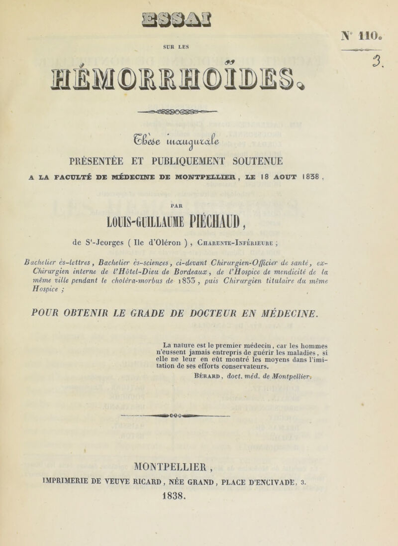 SÜR LES J PRÉSENTÉE ET PUBLIQUEMENT SOUTENUE A LA FACULTÉ X>£ MÉDECmi: DE MONTPELLIER , LE 18 AOUT 1838 , PAR lOllS'GeiLAlllIIE PIÉCHAIIÜ, de S'-Jeorges ( Ile d’Oléron ) , Charekte-Inférielre ; Bachelier ès-lettres, Bachelier ès-sciences, ci-devant Chirurgien-Officier de santé, ex- Chirurgien interne de l’Hôtel-Dieu de Bordeaux, de l’Hospice de mendicité de la même ville pendant le choléra-morbus de i855 , puis Chirurgien titulaire du même Hospice ; POUR OBTENIR LE GRADE DE DOCTEUR EN MÉDECINE. La nature est le premier médecin, car les hommes n’eussent jamais entrepris de guérir les maladies, si elle ne leur en eût montré les moyens dans l’imi- tation de ses efforts conservateurs. Bérard , doct. méd. de Montpellier-, MONTPELLIER , IMPRIMERIE DE VEUVE RICARD, NÉE GRAND, PLACE D’ENCIVADE, 3. 1838.