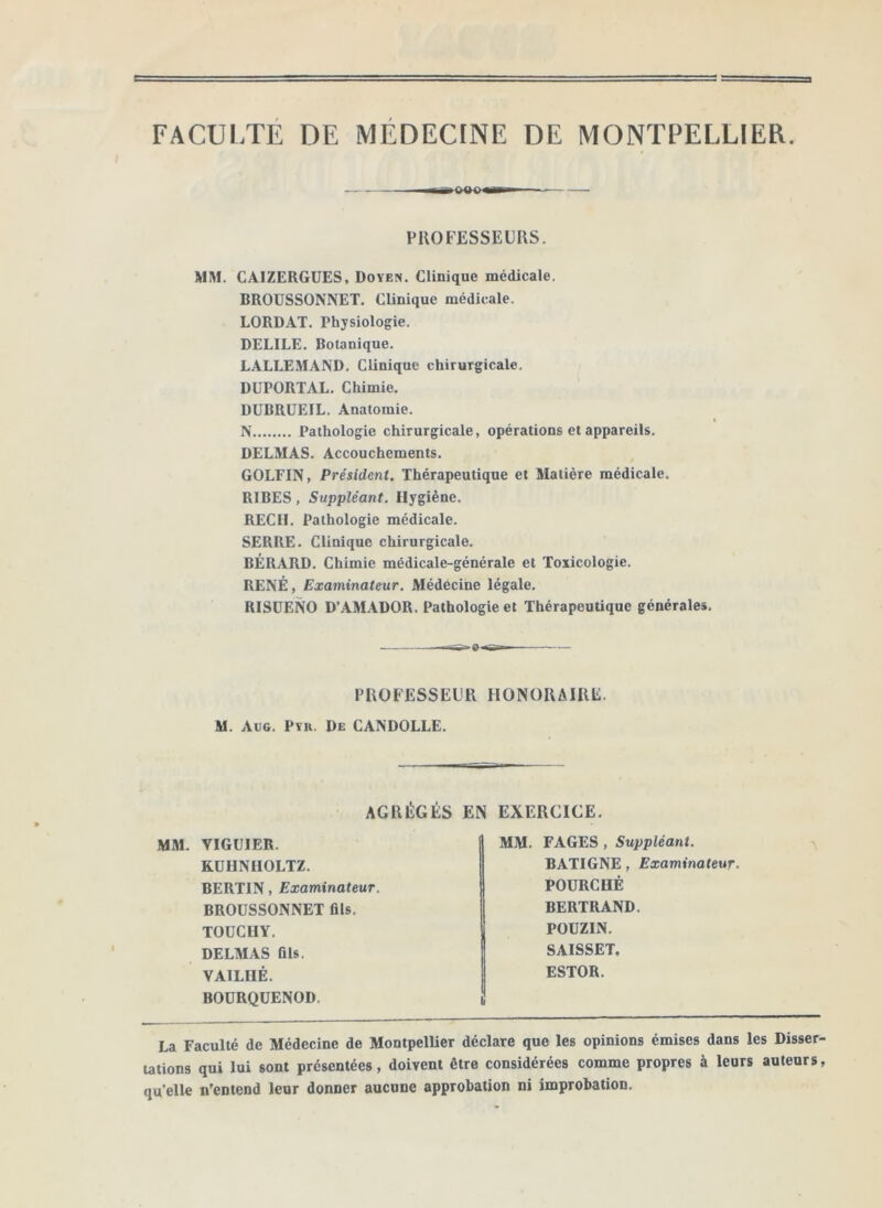 FACULTE DE MEDECINE DE MONTPELLIER. PROFESSEURS. MM. CAIZERGUES. Doyen, Clinique médicale. BROÜSSONNET. Clinique médicale. LORD.4T. Physiologie. DELIEE. Botanique. LALLEMAND, Clinique chirurgicale. DUPORTAL. Chimie. DUBRUEIL. Anatomie. N Pathologie chirurgicale, opérations et appareils. DELMAS. Accouchements. GOLFIN, Président. Thérapeutique et Matière médicale. RIBES, Suppléant. Hygiène. REÇU. Pathologie médicale. SERRE. Clinique chirurgicale. BÉRARD. Chimie médicale-générale et Toxicologie. RENÉ, Examinateur. Médécihe légale, RISÜENO D’.\M.4DOR. Pathologie et Thérapeutique générales. — PROFESSEUR HONORAIRE. M. Aug. Pyu. De CANDOLLE. AGRÉGÉS EN EXERCICE. MM. VIGUIER. KÜHNIIOLTZ. BERTIN, Examinateur. BROÜSSONNET fils. TOÜCUY. DELM.AS fils. VAILHÉ. BOÜRQUENOD. MM. FAGES, Suppléant. BATIGNE, Examinateur. FOURCHÉ BERTRAND. POÜZIN. SAISSET. ESTOR. La Faculté de Médecine de Montpellier déclare que les opinions émises dans les Disser- utions qui lui sont présentées, doivent être considérées comme propres à leurs auteurs, qu’elle n’entend leur donner aucune approbation ni improbation.