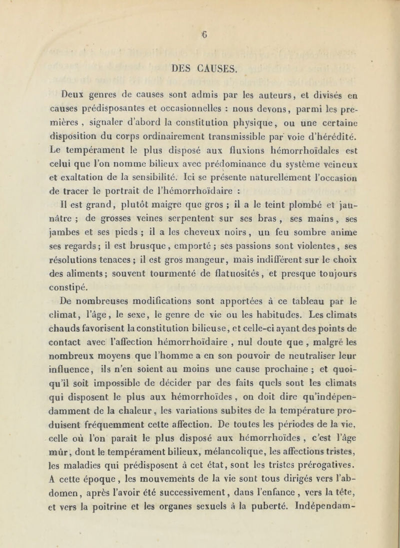 G DES CAUSES. Deux genres de causes sont admis par les auteurs, et divisés en causes prédisposantes et occasionnelles : nous devons, parmi les pre- mières , signaler d’abord la constitution physique, ou une certaine disposition du corps ordinairement transmissible par voie d’hérédité. Le tempérament le plus disposé aux fluxions hémorrhoïdales est celui que l’on nomme bilieux avec prédominance du système veineux et exaltation de la sensibilité. Ici se présente naturellement l’occasion de tracer le portrait de l’hémorrhoïdaire : Il est grand, plutôt maigre que gros ; il a le teint plombé et jau- nâtre ; de grosses veines serpentent sur ses bras, ses mains, ses jambes et ses pieds ; il a les cheveux noirs, un feu sombre anime ses regards; il est brusque, emporté ; ses passions sont violentes, ses résolutions tenaces ; il est gros mangeur, mais indiüerent sur le choix des aliments; souvent tourmenté de flatuosités, et presque toujours constipé. De nombreuses modifications sont apportées à ce tableau par le climat, l’âge, le sexe, le genre de vie ou les habitudes. Les climats chauds favorisent la constitution bilieuse, et celle-ci ayant des points de contact avec l’aflection hémorrhoïdaire , nul doute que , malgré les nombreux moyens que l’homme a en son pouvoir de neutraliser leur influence, ils n’en soient au moins une cause prochaine; et quoi- qu’il soit impossible de décider par des faits quels sont les climats qui disposent le plus aux hémorrhoïdes , on doit dire qu’indépen- damment de la chaleur, les variations subites de la température pro- duisent fréquemment cette afiection. De toutes les périodes de la vie, celle où l’on paraît le plus disposé aux hémorrhoïdes , c’est l’âge mûr, dont le tempérament bilieux, mélancolique, les affections tristes, les maladies qui prédisposent à cet état, sont les tristes prérogatives. A cette époque, les mouvements de la vie sont tous dirigés vers l’ab- domen, après l’avoir été successivement, dans l’enfance, vers la tête, et vers la poitrine et les organes sexuels à la puberté. Indépendam-