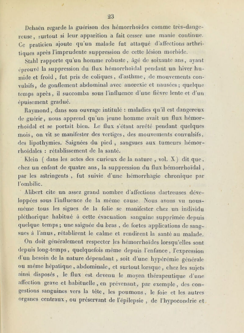 ,1 23 Dehaën regarde la guérison des hémorrhoïdes comme Irès-dange- reuse, surtout si leur apparition a fait cesser une manie continue. Ce praticien ajoute qu’un malade fut attaqué d’affections arthri- tiques après l’imprudente suppression de cette lésion morbide. Stahl rapporte qu’un homme robuste, âgé de soixante ans, ayant éprouvé la suppression du flux hémorrhoïdal pendant un hiver hu- mide et froid , fut pris de coliques, d’asthme, de mouvements con- vulsifs, de gonflement abdominal avec anorexie et nausées; quelque temps après, il succomba sous l’influence d’une fièvre lente et d’un épuisement gradué. Raymond, dans son ouvrage intitulé : maladies qu’il est dangereux de guérir, nous apprend qu’un jeune homme avait un flux hémor- rhoïdal et se portait bien. Le flux s’étant arrêté pendant quelques mois, on vit se manifester des vertiges, des mouvements convulsifs, des lipothymies. Saignées du pied , sangsues aux tumeurs hémor- rhoïdales : rétablissement de la santé. Klein ( dans les actes des curieux de la nature , vol. X) dit que, chez un enfant de quatre ans, la suppression du flux hémorrhoïdal , par les astringents , fut suivie d’une hémorrhagie chronique par l’ombilic. Alibert cite un assez grand nombre d’affections dartreuses déve- loppées sous l’influence de la même cause. Nous avons vu nous- inême tous les signes de la folie se manifester chez un individu pléthorique habitué à cette évacuation sanguine supprimée depuis quelque temps ; une saignée du bras , de fortes applications de sang- sues à l’anus, rétablirent le calme et rendirent la santé au malade. On doit généralement respecter les hémorrhoïdes lorsqu’elles sont depuis long-temps, quelquefois même depuis l’enfance , l’expression d’un besoin de la nature dépendant , soit d’une hypérémie générale ou meme hépatique, abdominale, et surtout lorsque, chez les sujets ainsi disposés , le flux est devenu le moyen thérapeutique d’une affection grave et habituelle, en prévenant, par exemple, des con- gestions sanguines vers la tete, les poumons, le foie et les autres organes centraux , ou préservant de l’épilepsie , de l’hypocondrie et