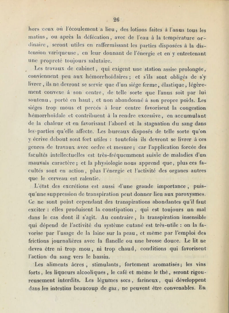 liors ceux où l’écoulement a lieu, des lotions faites à l’anus tous les matins, ou après la défécation, avec de l’eau à la température or- dinaire , seront utiles en ralfermissant les parties disposées à la dis- tension variqueuse, en leur donnant de l’énergie et en y entretenant une propreté toujours salutaire. ^ Les travaux de cabinet, qui exigent une station assise prolongée, conviennent peu aux hémorrhoïdaires ; et s’ils sont obligés de s’y livrer, ils ne devront se servir que d’un siège ferme, élastique, légère- ment convexe à son centre, de telle sorte que l’anus soit par lui soutenu, porté en haut, et non abandonné à son propre poids. Les sièges trop mous et percés à leur centre favorisent la congestion hémorrhoïdale et contribuent à la rendre excessive, en accumulant de la chaleur et en favorisant l’abord et la stagnation du sang dans les'parties qu’elle affecte. Les bureaux disposés de telle sorte qu’on y écrive debout sont fort utiles : toutefois ils devront se livrer à ces genres de travaux avec ordre et mesure; car l’application forcée des facultés intellectuelles est très-fréquemment suivie de maladies d’un mauvais caractère; et la physiologie nous apprend que, plus ces fa- cultés sont en action, plus l’énergie et l’activité des organes autres que le cerveau est ralentie. L’état des excrétions est aussi d’une grande importance , puis- qu’une suppression de transpiration peut donner lieu aux paroxysmes. Ce ne sont point cependant des transpirations abondantes qu’il faut exciter ; elles produisent la constipation , qui est toujours un mal dans le cas dont il s’agit. Au contraire, la transpiration insensible qui dépend de l’activité du système cutané est très-utile : on la fa- vorise par l’usage de la laine sur la peau, et même par l’emploi des frictions journalières avec la flanelle ou une brosse douce. Le lit ne devra être ni trop mou, ni trop chaud, conditions qui favorisent l’action du sang vers le bassin. Les aliments âcres , stimulants, fortement aromatisés; les vins forts, les liqueurs alcooliques , le café et même le thé, seront rigou- reusement interdits. Les légumes secs, farineux, qui développent dans les intestins beaucoup de gaz, ne peuvent être convenables. En