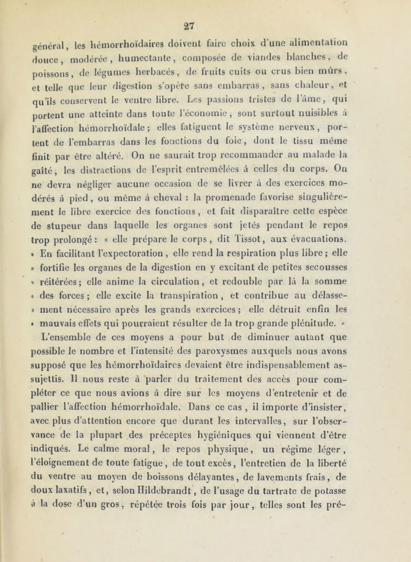 général, les hémorrhoïdaires doivent faire choix d’une alimentation douce, modérée, humectante, composée de viandes blanches, de poissons, de légumes herbacés, de fruits cuits ou crus bien mûrs, et telle que leur digestion s’opère sans embarras, sans chaleur, et qu’ils conservent le ventre libre. Les passions tristes de l’âme, qui portent une atteinte dans toute l’économie, sont surtout nuisibles à l’affection hémorrhoïdale ; elles fatiguent le système nerveux, por- tent de l’embarras dans les fonctions du foie, dont le tissu même finit par être altéré. On ne saurait trop recommander au malade la gaîté, les distractions de l’esprit entremêlées à celles du corps. Ou ne devra négliger aucune occasion de se livrer à des exercices mo- dérés à pied, ou même à cheval : la promenade Livorise singulière- ment le libre exercice des fonctions , et fait disparaître cette espèce de stupeur dans laquelle les organes sont jetés pendant le repos trop prolongé: « elle prépare le corps, dit Tissot, aux évacuations. » En facilitant l’expectoration , elle rend la respiration plus libre ; elle » fortifie les organes de la digestion en y excitant de petites secousses » réitérées; elle anime la circulation, et redouble par là la somme des forces ; elle excite la transpiration , et contribue au délasse- » ment nécessaire après les grands exercices; elle détruit enfin les » mauvais effets qui pourraient résulter de la trop grande plénitude. ^ L’ensemble de ces moyens a pour but de diminuer autant que possible le nombre et l’intensité des paroxysmes auxquels nous avons supposé que les hémorrhoïdaires devaient être indispensablement as- sujettis. Il nous reste à parler du traitement des accès pour com- pléter ce que nous avions à dire sur les moyens d’entretenir et de pallier l’affection hémorrhoïdale. Dans ce cas , il importe d’insister, avec plus d’attention encore que durant les intervalles, sur l’obser- vance de la plupart des préceptes hygiéniques qui viennent d’être indiqués. Le calme moral, le repos physique, un régime léger, l’éloignement de toute fatigue, de tout excès, l’entretien de la liberté du ventre au moyen de boissons délayantes, de lavements frais, de doux laxatifs, et, selonIlildebrandt, de l’usage du tartrate de potasse à la dose d’un gros, répétée trois fois par jour, telles sont les pré-