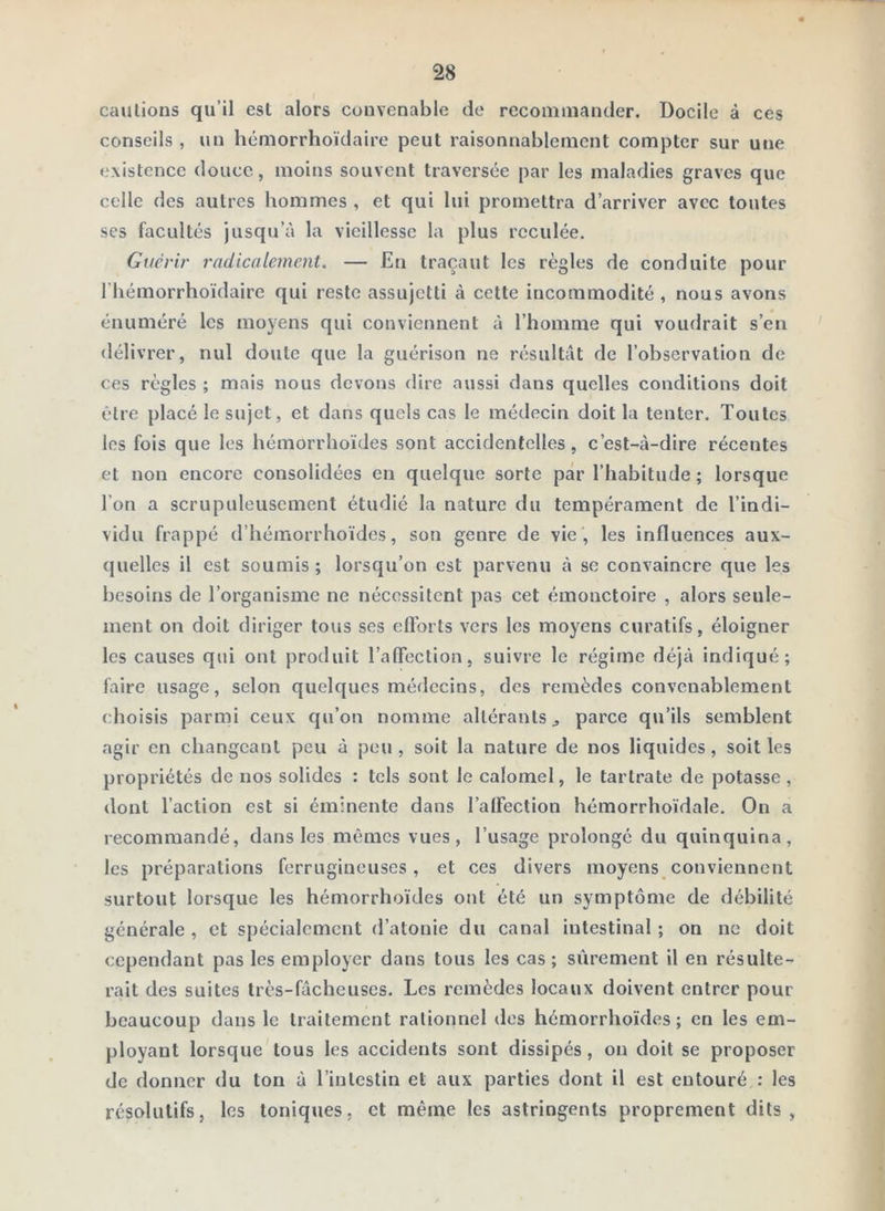 cautions qu’il est alors convenable de recommander. Docile à ces conseils , un hémorrhoïdaire peut raisonnablement compter sur une existence douce, moins souvent traversée par les maladies graves que celle des autres hommes , et qui lui promettra d’arriver avec toutes ses facultés jusqu’à la vieillesse la plus reculée. Guérir radicalement. — En traçant les règles de conduite pour riiémorrhoïdairc qui reste assujetti à cette incommodité, nous avons énuméré les moyens qui conviennent à l’homme qui voudrait s’en délivrer, nul doute que la guérison ne résultât de l’observation de ces règles ; mais nous devons dire aussi dans quelles conditions doit être placé le sujet, et dans quels cas le médecin doit la tenter. Toutes les fois que les hémorrhoïdes sont accidentelles, c’est-à-dire récentes et non encore consolidées en quelque sorte par l’habitude ; lorsque l’on a scrupuleusement étudié la nature du tempérament de l’indi- vidu frappé d’hémorrhoïdes, son genre de vie , les influences aux- quelles il est soumis ; lorsqu’on est parvenu à se convaincre que les besoins de l’organisme ne nécessitent pas cet émonctoire , alors seule- ment on doit diriger tous ses eftbrts vers les moyens curatifs, éloigner les causes qui ont produit TalTection, suivre le régime déjà indiqué; faire usage, selon quelques médecins, des remèdes convenablement choisis parmi ceux qu’on nomme altérants ^ parce qu’ils semblent agir en changeant peu à peu, soit la nature de nos liquides, soit les propriétés de nos solides : tels sont le calomel, le tartrate de potasse , dont l’action est si éminente dans l’alFection hémorrhoïdale. On a recommandé, dans les mêmes vues, l’usage prolongé du quinquina, les préparations ferrugineuses, et ces divers moyens conviennent surtout lorsque les hémorrhoïdes ont été un symptôme de débilité générale , et spécialement d’atonie du canal intestinal ; on ne doit cependant pas les employer dans tous les cas ; sûrement il en résulte- rait des suites très-fâcheuses. Les remèdes locaux doivent entrer pour beaucoup dans le traitement rationnel des hémorrhoïdes; en les em- ployant lorsque tous les accidents sont dissipés, on doit se proposer de donner du ton à l’intestin et aux parties dont il est entouré : les résolutifs, les toniques, et même les astringents proprement dits,