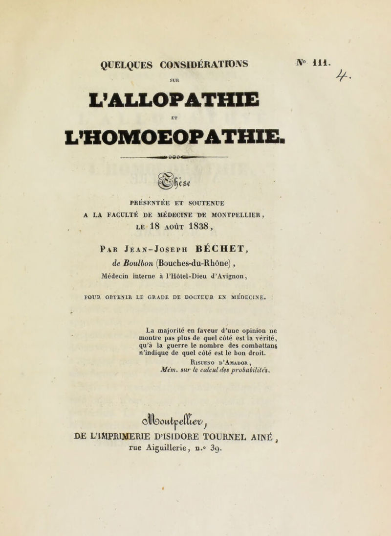 w» 111. QUELQUES COl^SlüÉRATIOXS SUR L’ALLOPATHIE ET LTIOMOEOPATHIE. PBÉSENTÉE ET SOUTENUE A LA FACULTÉ DE MÉDECINE DE MONTPELLIER, LE 18 AOÛT 1838, Par Jean-Joseph BÉCHET, de Boulbon (Bouches-du-Rhône), Médecin interne à rHôlel-Dieu d’Avignon, ÏOUB OBTENIR LE GRADE DE DOCTEUR EN MEDECINE. La majorité en faveur d’une opinion ne montre pas plus de quel côté est la vérité, qu’à la guerre le nombre des combaltan& n’indique de quel côté est le bon droit. Risueno d’Amador , Mém. sur ie calcul des probabilités. DE L’IMPRIMERIE D’ISIDORE TOURNEE AÎNÉ , rue Aiguillerie, n.® Sg.