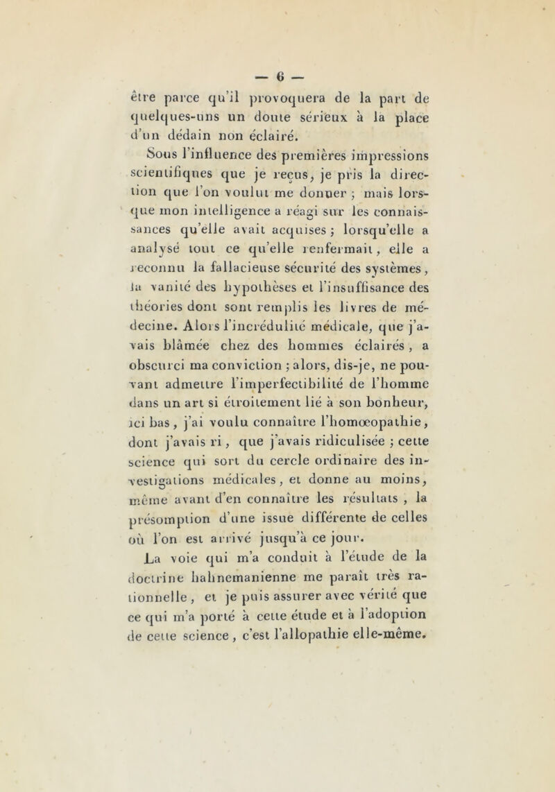 être parce qu’il provoquera de la pan de quelques-ulîs un dôme sériieux à la place d’un dédain non éclairé. Sous rinfliience des premières impressions scientifiques que je reçus, je pris la direc- tion que l’on voulut me donner ; mais lors- que mon intelligence a réagi sur les connais- sances qu’elle avait acquises ; lorsqu’elle a analysé tout ce qu’elle renfermait, elle a jeconnu la fallacieuse sécurité des systèmes, Ja vanité des hypothèses et l’insuffisance des théories dont sont remplis les livres de mé- decine. Aloi s l’incrédulité médicale, que j’a- vais blâmée chez des hommes éclairés, a obscurci ma conviction ; alors, dis-je, ne pou- vant admettre l’imperfectihilité de l’homme dans un art si étroitement lié à son bonheur, jci bas, j’ai voulu connaître l’homocopathie, dont j’avais ri, que j’avais ridiculisée ; cette science qui sort du cercle ordinaire des in- vestigations médicales, et donne au moins, O même avant d’en connaître les résultats , la présomption d’une issue différente de celles où l’on est arrivé jusqu’à ce jour. La voie qui m’a conduit à l’étude de la doctrine hahnemanienne me paraît très ra- tionnelle , et je puis assurer avec vérité que ce qui m’a porté à cette étude et à 1 adoption de cette science , c’est l’allopathie elle-même.