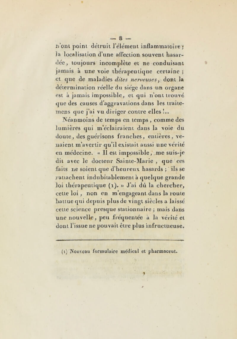 ij’oni point détruit l’élément inflammatoire^ la localisation d’une affection souvent hasar- dée , toujours incomplète et ne conduisant jamais à une voie thérapeutique certaine ; Cl que de maladies dites yierveuses^ dont la détermination réelle du siège dans un organe est à jamais impossible, et qui n’ont trouvé que des causes d’aggravations dans les traite- mens que j’ai vu diriger contre elles !.. Néanmoins de temps en temps , comme des lumières qui m’éclairaient dans la voie du doute, des guérisons franches, entières, ve- naient m’avertir qu’il existait aussi une vérité en médecine. Il est impossible/ me suis-je dit avec le docteur Sainte-Marie , que ces faits ne soient que d’heureux hasards ; ‘ ils se rattachent indubitablement à quelque grande loi thérapeutique (i). » J’ai dû la chercher, cette loi , non en m’engageant dans la route Itattue qui depuis plus de vingt siècles a laissé cette science presque stationnaire ; mais dans une nouvelle, peu fréquentée à la vérité et dont l’issue ne pouvait être plus infructueuse. (i) Nouveau formulaire me'dical et pharmaceut.