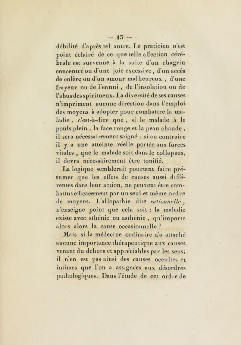 — 15 — débilité d’après tel autre. Le praticien n’est point éclairé de ce que telle affection céré- brale est survenue à la suite d’un chagrin concentréou d’une joie excessive, d’un accès de colère ou d’un amour malheureux , d’une frayeur ou de l’ennui , de l’insolation ou de l’abus des spiritueux. La diversité de ses causes n’impriment aucune direction dans l’emploi des moyens à adopter pour combattre la ma- ladie . c’est-à-dire que , si le malade à le pouls plein , la face rouge et la peau chaude , il sera nécessairement saigné ; si au contraire il y a une atteinte réelle portée aux forces vitales , que le malade soit dans le collapsns, il devra nécessairement être tonifié. La logique semblerait pourtant faire pré- sumer que les effets de causes aussi diffé- rentes dans leur action, ne peuvent être com- battus efficacemeut par un seul et même ordre de moyens. L’allopathie dite rationnelle , n’enseigne point que cela soit : la maladie existe avec sthénie ou asthénie , qu’importe alors alors la cause occasionnelle ? Mais si la médecine ordinaire n’a attaché aucune importance thérapeutique aux causes venant du dehors et appréciables par les sens; il n’en est pas ainsi des causes occultes et intimes que l’on a assignées aux désordres pathologiques. Dans l’élude de cet ordre de