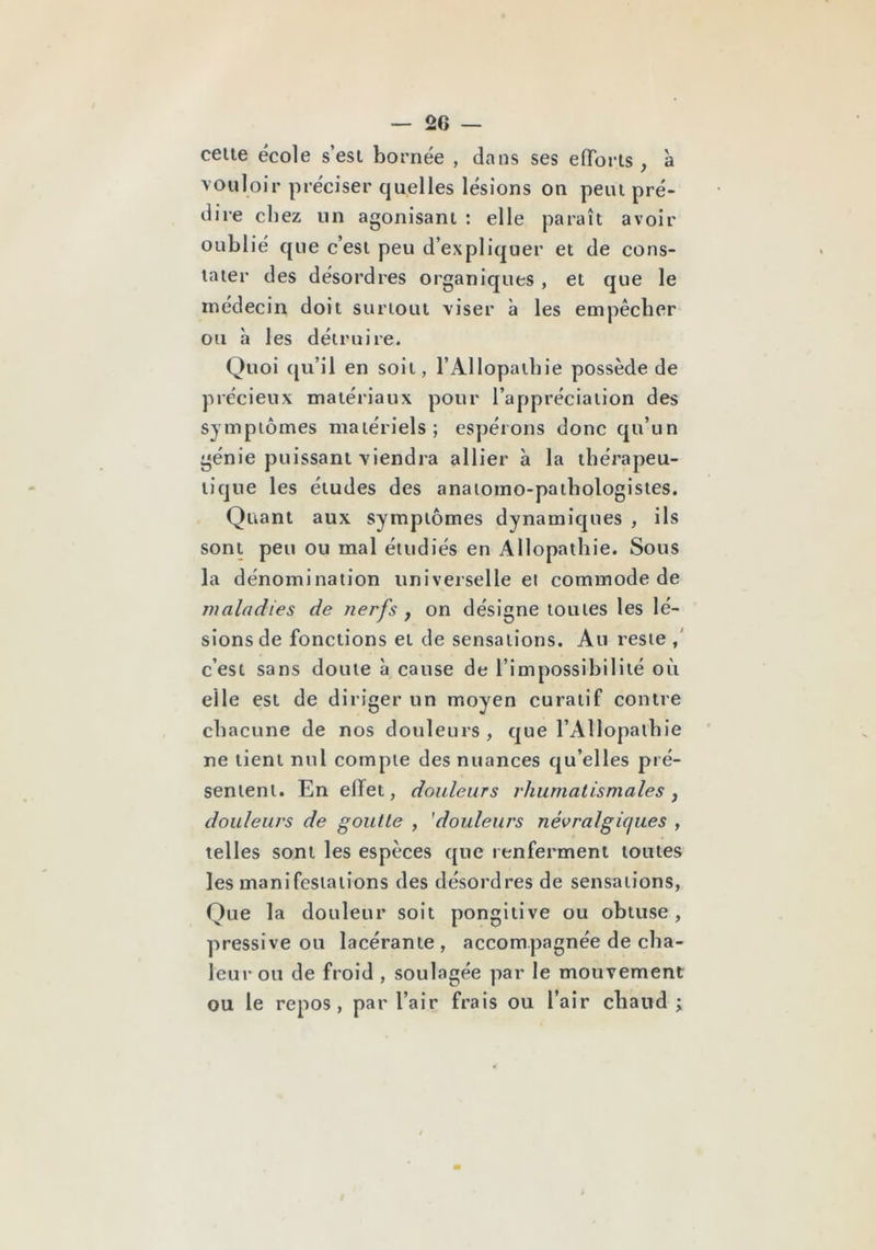 celle école s’esi bornée , dans ses efTorls , à vouloir préciser quelles lésions on peiu pré- dire chez un agonisani : elle paraîi avoir oublié que c’esi peu d’expliquer et de cons- laier des désordres organiques , et que le médecin doit surioui viser à les empêcher ou à les détruire. Quoi qu’il en soit, l’Allopathie possède de précieux matériaux pour l’appréciation des symptômes matériels; espérons donc qu’un génie puissant viendra allier à la thérapeu- tique les éludes des anatomo-pathologistes. Quant aux symptômes dynamiques , ils sont peu ou mal étudiés en Allopathie. Sous la dénomination universelle ei commode de maladies de nerfs , on désigne toutes les lé- sions de fonctions et de sensations. Au reste c’est sans doute à cause de l’impossibilité où elle est de diriger un moyen curatif contre chacune de nos douleurs , que l’Allopathie ne tient nul compte des nuances qu’elles pré- sentent. En effet, douleurs rhumatismales j douleurs de goutte , 'douleurs névralgicjues , telles sont les espèces que renferment toutes les manifestations des désordres de sensations, Que la douleur soit pongitive ou obtuse, pressive ou lacérante, accompagnée de cha- leur ou de froid , soulagée par le mouvement ou le repos, par l’air frais ou l’air chaud ;