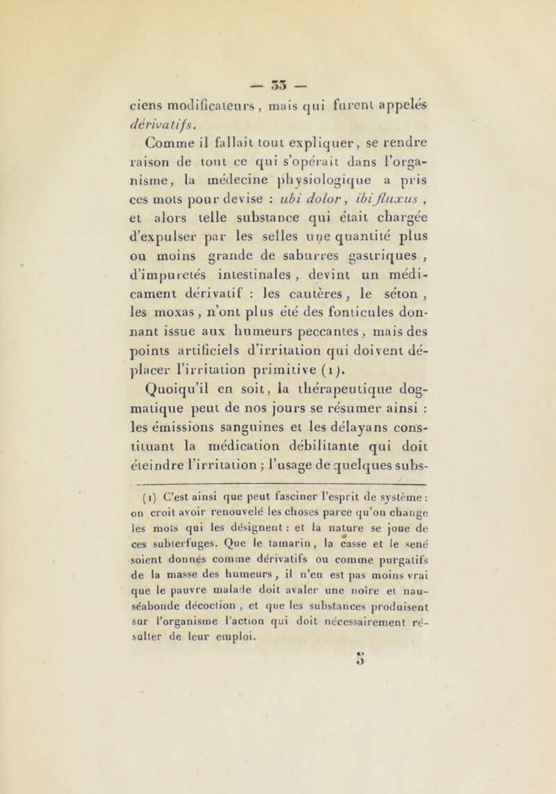 — 35 — ciens moclificaienrs, mais qui furent appelés dérivatifs. Comme il fallait tout expliquer, se rendre raison de tout ce qui s’opérait dans l’orga- nisme, la médecine ])hysiologique a pris ces mots pour devise : ubi dolor, ibijluxus , et alors telle substance qui était chargée d’expulser par les selles ui;ie quantité plus ou moins grande de saburres gastriques , d’impuretés intestinales , devint un médi- cament dérivatif : les cautères^ le séton, les moxas , n’ont plus été des fontlcules don- nant issue aux humeurs peccantes, mais des points artificiels d’irritation qui doivent dé- placer l’irritation primitive (i). Quoiqu’il en soit, la thérapeutique dog- matique peut de nos jours se résumer ainsi : les émissions sanguines et les délaya ns cons- tituant la médication débilitante qui doit éteindre l’irritation; l’usage de quelques subs- y (i) C’est ainsi que peut fasciner l’esprit de système: on croit avoir renouvelé les choses parce qu’on change les mots qui les désignent : et la nature se joue de ces subterfuges. Que le tamarin, la casse et le séné soient donnés comme dérivatifs ou comme purgatifs de la masse des humeurs, il n’en est pas moins vrai que le pauvre malade doit avaler une noire et nau- séabonde décoction , et que les substances produisent sur l’organisme l’action qui doit nécessairement ré- sulter de leur emploi.