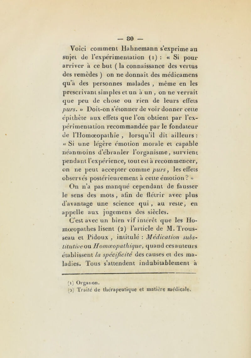 Voici comment Halinemann s’exprime au sujet de rexpérimeiitaiion (i) : « Si pour arriver à ce but ( la connaissance des venus des remèdes ) on ne donnait des médicamens qu’à des personnes malades , même en les prescrivant simples et un à un , on ne verrait que peu de chose ou rien de leurs effets pui's. » Doit-on s’étonner de voir donner cette épithète aux effets que l’on obtient par l’ex- périmentation recommandée par le fondateur de rilomœopaihie , lorsqu’il dit ailleurs : « Si une légère émotion morale et capable néanmoins d’ébranler l’organisme, survient pendant l’expérience, tout est à recommencer, on ne peut accepter comme purs, les effets observés postérieurement à celte émotion ? » On n’a pas manqué cependant de fausser le sens des mots, afin de flétrir avec plus d’avantage une science qui , au reste, en appelle aux jngemens des siècles. C’est avec un bien vif intérêt que les Ho- mœopathes lisent (2) l’article de M. Trous- seau et Pidoux , intitulé : Médication sul/s~ titutiveou Homœopalhique, quand cesauieurs établissent la spécificité des causes et des ma- ladies. Tous s’attendent indubitablement à (i) Orgaiion. (3) Traité de thérapeutique et matière médicale.