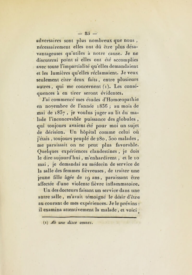 — 8i> — adversaires sont plus nombreux que nous , nécessairement elles ont dû être plus désa- vantageuses qu’utiles à notre cause. Je ne discuterai point si elles ont été accomplies avec toute l’impartialité qu’elles demandaient et les lumières qu’elles réclamaient. Je veux seulement citer deux faits, entre plusieurs autres, qui me concernent (i). Les consé- quences à en tirer seront évidentes. J’ai commencé mes études d’Homœopathie en novembre de l’année i836 ; au mois de mai de 1837 , je voulus juger au lit du' ma- ' lade l’inconcevable puissance des globules , qui toujours avaient été pour moi un sujet de dérision. Un hôpital comme celui où j’étais , toujours peuplé de 280,3oo malades , me paraissait on ne peut plus favorable. Quelques expériences clandestines , je dois le dire aujourd’hui, m’enhardirent, et le 10 mai , je demandai au médecin de service de la salle des femmes fiévreuses, de traiter une jeune fille âgée de jg ans, paraissant être affectée d’une violente fièvre inflammatoire. Un des docteurs faisant un service dans une antre salle , m’avait témoigné le désir d’être au courant de mes expériences. Je le prévins : il examina attentivement la malade, et voici (i) Ab uno disce omnes.