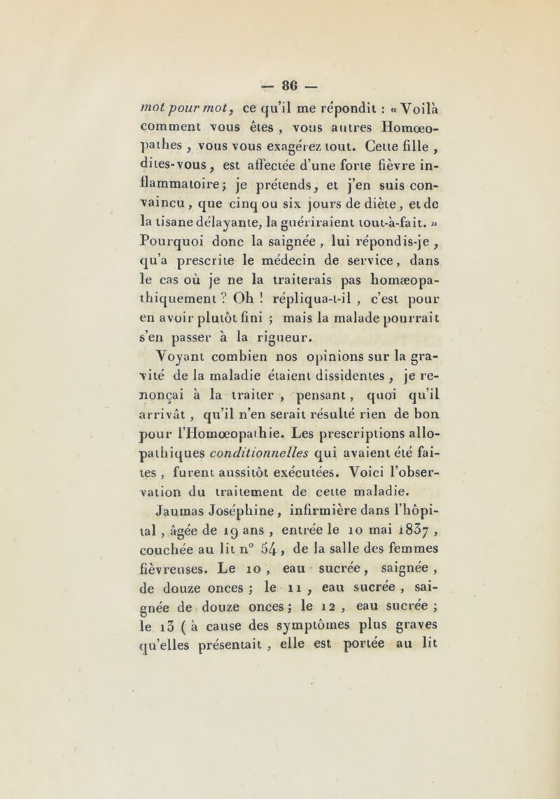 mot pour mot J ce qu’il me répondit : «Voilà comment vous êtes , vous autres Homoeo- ])aihes , vous vous exagérez tout. Cette fille , dites-vous, est affectée d’une forte fièvre in- flammatoire; je prétends, et j’en suis con- vaincu , que cinq ou six jours de diète, et de la tisane délayante, la guériraient tout-à-fait. » Pourquoi donc la saignée , lui répondis-je , qu’a prescrite le médecin de service, dans le cas où je ne la traiterais pas homæopa- ihiquement ? Oh ! répliqua-i-il , c’est pour en avoir plutôt fini ; mais la malade pourrait s’en passer à la rigueur. Voyant combien nos opinions sur la gra- vité de la maladie étaient dissidentes , je re- nonçai à la traiter , pensant, quoi qu’il arrivât , qu’il n’en serait résulté rien de bon pour l’Homœopaihie. Les prescriptions allo- patliiques conditionnelles qui avaient été fai- tes , furent aussitôt exécutées. Voici l’obser- vation du traitement de cette maladie. Jaumas Joséphine , infirmière dans l’hôpl- lal , âgée de 19 ans , entrée le 10 mai iSôj , couchée au lit n“ 54 > de la salle des femmes fiévreuses. Le 10, eau sucrée, saignée, de douze onces; le ii, eau sucrée, sai- gnée de douze onces; le 12 , eau sucrée ; le i3 (à cause des symptômes plus graves qu’elles présentait , elle est portée au lit