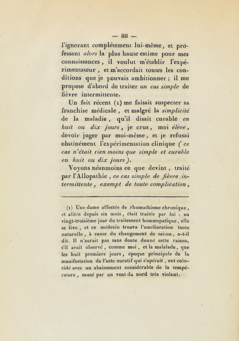 l’ignorant complètement lui-même, et pro- fessant alors la plus haute estime pour mes connaissances, il voulut m’établir l’expé- rimentateur , et m’accordait toutes les con- ditions que je pouvais ambitionner ; il me propose d’abord de traiter un cas simple de fièvre intermittente. Un fait récent (i) me faisait suspecter sa franchise médicale , et malgré la simplicité de la maladie , qu’il disait curable en huit ou dix jours, je crus, moi élève, devoir juger par moi-même, et je refusai obstinément l’expérimentation clinique ( ce cas n'était rien moins que simple et curable en huit ou dix jours). Voyons néanmoins ce que devint , traité par l’Allopathie , ce cas simple de fièvre ,in^ termittente f exempt de toute complication ^ (i) Une dame affectde de rliuraalhisme chronique, et alite'e depuis six mois , était traitée par lui : au vingt-troisième jour du traitement homœopatique, elle se lève , et ce médecin trouva l’amélioration toute naturelle , à cause du changement de saison , a-t-il dit. Il n’aurait pas sans doute donné celte raison, s’il avait observé, comme moi, et la raalalade, que les huit premiers jours, époque principale de la manifestation de l’acte curatif qui s’opérait , ont coïn- cidé avec un abaissement considérable de la tempé- rature , causé par un vent du nord très violent.